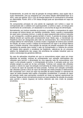Evidentemente, do ponto de vista da geração de energia elétrica, essa opção não é 
muito interessante, pois se caracteriza por uma baixa relação eletricidade/vapor (6 a 
30%), visto que apenas 10% a 15% da energia disponível no combustível é convertida 
em eletricidade. Porém, 65% a 75% dessa energia pode ser aproveitada em vapor de 
processo. 
Os componentes principais de uma planta de cogeração com turbina a vapor de 
contrapressão são: a caldeira com superaquecedor, a turbina a vapor, um tanque para 
recolhimento de condensado, um desaerador e uma bomba de água de alimentação. 
Normalmente, por motivos inerentes ao processo, a pressão e a temperatura do vapor 
de escape da turbina devem ser mantidos constantes. Assim, quando a necessidade 
de vapor para o processo diminuir, a vazão do vapor passando pela turbina é reduzida 
e, por conseguinte, a potência gerada também é menor. A parcela de energia elétrica 
faltante deverá ser suprida pela concessionária local. Neste caso, a manutenção da 
freqüência deve ser assegurada pela rede da concessionária. Se o fornecimento de 
energia elétrica for interrompida, é preciso mudar a regulação da turbina para controle 
de rotação, de modo a evitar o colapso do fornecimento de vapor e de energia elétrica 
para a unidade industrial. Uma estação de redução de pressão equipada com válvula 
reguladora de pressão deve manter o valor de contrapressão e o sistema de controle 
de rotação deve garantir a constância da freqüência, valendo-se de um processo 
seletivo de desligamento das cargas não prioritárias da unidade industrial, para se 
evitar a sobrecarga dos geradores elétricos. 
No caso de aplicações industriais em que os consumidores exijam vapor em níveis 
diferentes de pressão, turbinas de contrapressão com extração intermediária são 
utilizadas para permitir a alimentação de uma segunda rede de consumidores com 
vapor a uma pressão superior `a contrapressão da turbina. A extração pode ser uma 
simples sangria ou pode ser do tipo controlado. Turbinas com sangria são utilizadas 
quando o volume do vapor de extração (normalmente de média pressão) é menor que 
o volume de vapor de exaustão de baixa pressão. Turbinas com extração controlada 
são utilizadas quando o fluxo de vapor de extração (de média pressão) é relativamente 
alto comparado com o fluxo de vapor de exaustão de baixa pressão e a demanda de 
vapor de média pressão está sujeita a flutuações consideráveis. A pressão do vapor 
de extração neste caso permanece constante em todas as regimes operacionais da 
turbinas. Nesse arranjo normalmente prevem-se duas estações de redução de pressão 
para permitir o desvio (bypass) da turbina referente aos dois níveis de pressão 
envolvidos. 
39 
 