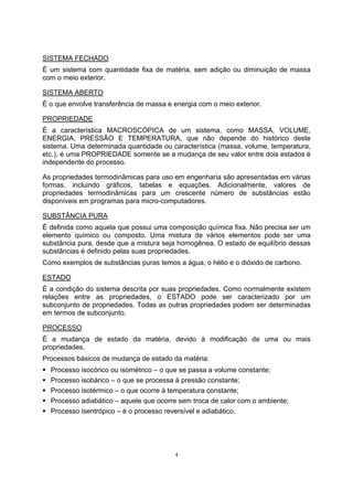 SISTEMA FECHADO 
É um sistema com quantidade fixa de matéria, sem adição ou diminuição de massa 
com o meio exterior. 
SISTEMA ABERTO 
É o que envolve transferência de massa e energia com o meio exterior. 
PROPRIEDADE 
É a característica MACROSCÓPICA de um sistema, como MASSA, VOLUME, 
ENERGIA, PRESSÃO E TEMPERATURA, que não depende do histórico deste 
sistema. Uma determinada quantidade ou característica (massa, volume, temperatura, 
etc.), é uma PROPRIEDADE somente se a mudança de seu valor entre dois estados é 
independente do processo. 
As propriedades termodinâmicas para uso em engenharia são apresentadas em várias 
formas, incluindo gráficos, tabelas e equações. Adicionalmente, valores de 
propriedades termodinâmicas para um crescente número de substâncias estão 
disponíveis em programas para micro-computadores. 
SUBSTÂNCIA PURA 
É definida como aquela que possui uma composição química fixa. Não precisa ser um 
elemento químico ou composto. Uma mistura de vários elementos pode ser uma 
substância pura, desde que a mistura seja homogênea. O estado de equilíbrio dessas 
substâncias é definido pelas suas propriedades. 
Como exemplos de substâncias puras temos a água, o hélio e o dióxido de carbono. 
ESTADO 
É a condição do sistema descrita por suas propriedades. Como normalmente existem 
relações entre as propriedades, o ESTADO pode ser caracterizado por um 
subconjunto de propriedades. Todas as outras propriedades podem ser determinadas 
em termos de subconjunto. 
PROCESSO 
É a mudança de estado da matéria, devido à modificação de uma ou mais 
propriedades. 
Processos básicos de mudança de estado da matéria: 
ƒ Processo isocórico ou isométrico – o que se passa a volume constante; 
ƒ Processo isobárico – o que se processa à pressão constante; 
ƒ Processo isotérmico – o que ocorre à temperatura constante; 
ƒ Processo adiabático – aquele que ocorre sem troca de calor com o ambiente; 
ƒ Processo isentrópico – é o processo reversível e adiabático. 
4 
 