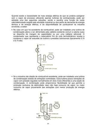Quando existe a necessidade de mais energia elétrica do que se poderia autogerar 
com o vapor de processo utilizando apenas turbinas de contrapressão, pode ser 
adotada uma das seguintes soluções, sendo a escolha uma função da razão 
calor/eletricidade exigida pela atividade industrial ou dos perfis de demanda de energia 
térmica e de energia elétrica, e da disponibilidade de combustível na industria 
envolvida, a saber: 
ƒ No caso em que há excedente de combustível, pode ser instalada uma turbina de 
condensação plena a ser alimentada pela caldeira existente comum à planta (caso 
se disponha de margem de capacidade) ou por uma caldeira adicional. O 
condensador que representa o reservatório frio do ciclo termodinâmico recebe e 
condensa o vapor de exaustão da turbina a pressões baixíssimas (tipicamente 0,10 
a 0,15 ata). 
ƒ Se a industria não dispõe de combustível excedente, pode ser instalada uma turbina 
de condensação dotada de extrações controladas. Essa turbina possui extrações de 
vapor com pressão regulada normalmente em dois níveis diferentes e uma seção de 
condensação. A combinação pode proporcionar flexibilidade tal que permite a 
produção exclusiva de eletricidade caso não haja consumo de vapor, ou maior 
consumo de vapor proveniente das extrações com menor produção de energia 
elétrica. 
40 
ƒ 
 