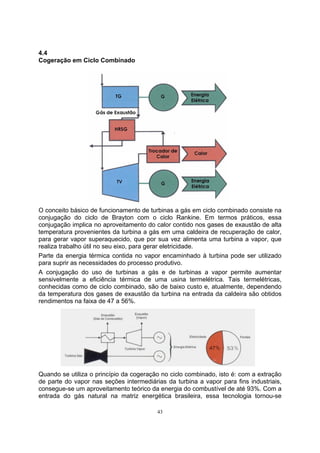 43 
4.4 
Cogeração em Ciclo Combinado 
O conceito básico de funcionamento de turbinas a gás em ciclo combinado consiste na 
conjugação do ciclo de Brayton com o ciclo Rankine. Em termos práticos, essa 
conjugação implica no aproveitamento do calor contido nos gases de exaustão de alta 
temperatura provenientes da turbina a gás em uma caldeira de recuperação de calor, 
para gerar vapor superaquecido, que por sua vez alimenta uma turbina a vapor, que 
realiza trabalho útil no seu eixo, para gerar eletricidade. 
Parte da energia térmica contida no vapor encaminhado à turbina pode ser utilizado 
para suprir as necessidades do processo produtivo. 
A conjugação do uso de turbinas a gás e de turbinas a vapor permite aumentar 
sensivelmente a eficiência térmica de uma usina termelétrica. Tais termelétricas, 
conhecidas como de ciclo combinado, são de baixo custo e, atualmente, dependendo 
da temperatura dos gases de exaustão da turbina na entrada da caldeira são obtidos 
rendimentos na faixa de 47 a 56%. 
Quando se utiliza o princípio da cogeração no ciclo combinado, isto é: com a extração 
de parte do vapor nas seções intermediárias da turbina a vapor para fins industriais, 
consegue-se um aproveitamento teórico da energia do combustível de até 93%. Com a 
entrada do gás natural na matriz energética brasileira, essa tecnologia tornou-se 
 