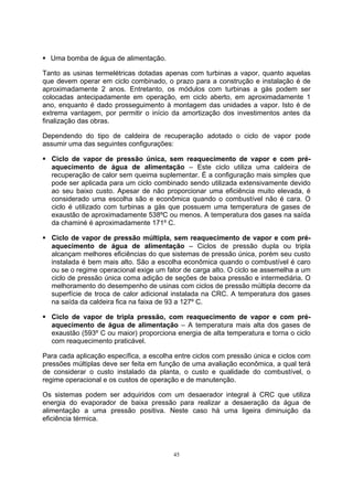 ƒ Uma bomba de água de alimentação. 
Tanto as usinas termelétricas dotadas apenas com turbinas a vapor, quanto aquelas 
que devem operar em ciclo combinado, o prazo para a construção e instalação é de 
aproximadamente 2 anos. Entretanto, os módulos com turbinas a gás podem ser 
colocadas antecipadamente em operação, em ciclo aberto, em aproximadamente 1 
ano, enquanto é dado prosseguimento à montagem das unidades a vapor. Isto é de 
extrema vantagem, por permitir o início da amortização dos investimentos antes da 
finalização das obras. 
Dependendo do tipo de caldeira de recuperação adotado o ciclo de vapor pode 
assumir uma das seguintes configurações: 
ƒ Ciclo de vapor de pressão única, sem reaquecimento de vapor e com pré-aquecimento 
de água de alimentação – Este ciclo utiliza uma caldeira de 
recuperação de calor sem queima suplementar. É a configuração mais simples que 
pode ser aplicada para um ciclo combinado sendo utilizada extensivamente devido 
ao seu baixo custo. Apesar de não proporcionar uma eficiência muito elevada, é 
considerado uma escolha são e econômica quando o combustível não é cara. O 
ciclo é utilizado com turbinas a gás que possuem uma temperatura de gases de 
exaustão de aproximadamente 538ºC ou menos. A temperatura dos gases na saída 
da chaminé é aproximadamente 171º C. 
ƒ Ciclo de vapor de pressão múltipla, sem reaquecimento de vapor e com pré-aquecimento 
de água de alimentação – Ciclos de pressão dupla ou tripla 
alcançam melhores eficiências do que sistemas de pressão única, porém seu custo 
instalada é bem mais alto. São a escolha econômica quando o combustível é caro 
ou se o regime operacional exige um fator de carga alto. O ciclo se assemelha a um 
ciclo de pressão única coma adição de seções de baixa pressão e intermediária. O 
melhoramento do desempenho de usinas com ciclos de pressão múltipla decorre da 
superfície de troca de calor adicional instalada na CRC. A temperatura dos gases 
na saída da caldeira fica na faixa de 93 a 127º C. 
ƒ Ciclo de vapor de tripla pressão, com reaquecimento de vapor e com pré-aquecimento 
de água de alimentação – A temperatura mais alta dos gases de 
exaustão (593º C ou maior) proporciona energia de alta temperatura e torna o ciclo 
com reaquecimento praticável. 
Para cada aplicação específica, a escolha entre ciclos com pressão única e ciclos com 
pressões múltiplas deve ser feita em função de uma avaliação econômica, a qual terá 
de considerar o custo instalado da planta, o custo e qualidade do combustível, o 
regime operacional e os custos de operação e de manutenção. 
Os sistemas podem ser adquiridos com um desaerador integral à CRC que utiliza 
energia do evaporador de baixa pressão para realizar a desaeração da água de 
alimentação a uma pressão positiva. Neste caso há uma ligeira diminuição da 
eficiência térmica. 
45 
 