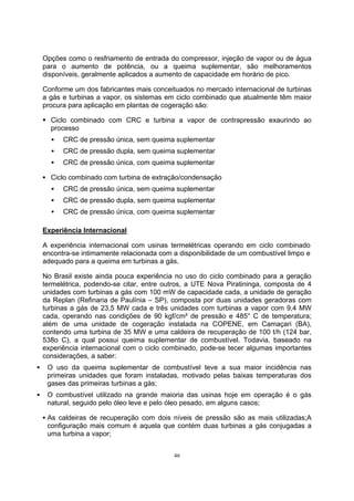 Opções como o resfriamento de entrada do compressor, injeção de vapor ou de água 
para o aumento de potência, ou a queima suplementar, são melhoramentos 
disponíveis, geralmente aplicados a aumento de capacidade em horário de pico. 
Conforme um dos fabricantes mais conceituados no mercado internacional de turbinas 
a gás e turbinas a vapor, os sistemas em ciclo combinado que atualmente têm maior 
procura para aplicação em plantas de cogeração são: 
ƒ Ciclo combinado com CRC e turbina a vapor de contrapressão exaurindo ao 
processo 
Š CRC de pressão única, sem queima suplementar 
Š CRC de pressão dupla, sem queima suplementar 
Š CRC de pressão única, com queima suplementar 
ƒ Ciclo combinado com turbina de extração/condensação 
Š CRC de pressão única, sem queima suplementar 
Š CRC de pressão dupla, sem queima suplementar 
Š CRC de pressão única, com queima suplementar 
Experiência Internacional 
A experiência internacional com usinas termelétricas operando em ciclo combinado 
encontra-se intimamente relacionada com a disponibilidade de um combustível limpo e 
adequado para a queima em turbinas a gás. 
No Brasil existe ainda pouca experiência no uso do ciclo combinado para a geração 
termelétrica, podendo-se citar, entre outros, a UTE Nova Piratininga, composta de 4 
unidades com turbinas a gás com 100 mW de capacidade cada, a unidade de geração 
da Replan (Refinaria de Paulínia – SP), composta por duas unidades geradoras com 
turbinas a gás de 23,5 MW cada e três unidades com turbinas a vapor com 9,4 MW 
cada, operando nas condições de 90 kgf/cm² de pressão e 485° C de temperatura; 
além de uma unidade de cogeração instalada na COPENE, em Camaçari (BA), 
contendo uma turbina de 35 MW e uma caldeira de recuperação de 100 t/h (124 bar, 
538o C), a qual possui queima suplementar de combustível. Todavia, baseado na 
experiência internacional com o ciclo combinado, pode-se tecer algumas importantes 
considerações, a saber: 
ƒ O uso da queima suplementar de combustível teve a sua maior incidência nas 
primeiras unidades que foram instaladas, motivado pelas baixas temperaturas dos 
gases das primeiras turbinas a gás; 
ƒ O combustível utilizado na grande maioria das usinas hoje em operação é o gás 
natural, seguido pelo óleo leve e pelo óleo pesado, em alguns casos; 
ƒ As caldeiras de recuperação com dois níveis de pressão são as mais utilizadas;A 
configuração mais comum é aquela que contém duas turbinas a gás conjugadas a 
uma turbina a vapor; 
46 
 