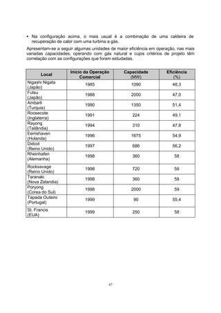 ƒ Na configuração acima, o mais usual é a combinação de uma caldeira de 
recuperação de calor com uma turbina a gás. 
Apresentam-se a seguir algumas unidades de maior eficiência em operação, nas mais 
variadas capacidades, operando com gás natural e cujos critérios de projeto têm 
correlação com as configurações que foram estudadas. 
Local Início da Operação 
47 
Comercial 
Capacidade 
(MW) 
Eficiência 
(%) 
Nigashi Nigata 
(Japão) 1985 1090 48,3 
Futsu 
(Japão) 1988 2000 47,0 
Ambarli 
(Turquia) 1990 1350 51,4 
Roosecote 
(Inglaterra) 1991 224 49,1 
Rayong 
(Tailândia) 1994 310 47,8 
Eemshaven 
(Holanda) 1996 1675 54,9 
Didcot 
(Reino Unido) 1997 686 56,2 
Rheinhafen 
(Alemanha) 1998 360 58 
Rocksavage 
(Reino Unido) 1998 720 58 
Taranaki 
(Nova Zelandia) 1998 360 58 
Poryong 
(Corea do Sul) 1998 2000 59 
Tapada Outeiro 
(Portugal) 1999 90 55,4 
St. Francis 
(EUA) 1999 250 58 
 