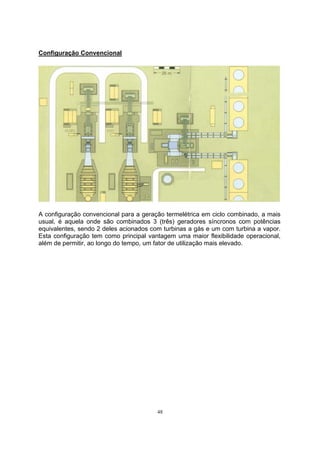 48 
Configuração Convencional 
A configuração convencional para a geração termelétrica em ciclo combinado, a mais 
usual, é aquela onde são combinados 3 (três) geradores síncronos com potências 
equivalentes, sendo 2 deles acionados com turbinas a gás e um com turbina a vapor. 
Esta configuração tem como principal vantagem uma maior flexibilidade operacional, 
além de permitir, ao longo do tempo, um fator de utilização mais elevado. 
 