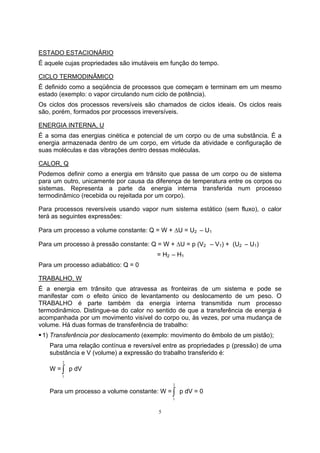 ESTADO ESTACIONÁRIO 
É aquele cujas propriedades são imutáveis em função do tempo. 
CICLO TERMODINÂMICO 
É definido como a seqüência de processos que começam e terminam em um mesmo 
estado (exemplo: o vapor circulando num ciclo de potência). 
Os ciclos dos processos reversíveis são chamados de ciclos ideais. Os ciclos reais 
são, porém, formados por processos irreversíveis. 
ENERGIA INTERNA, U 
É a soma das energias cinética e potencial de um corpo ou de uma substância. È a 
energia armazenada dentro de um corpo, em virtude da atividade e configuração de 
suas moléculas e das vibrações dentro dessas moléculas. 
CALOR, Q 
Podemos definir como a energia em trânsito que passa de um corpo ou de sistema 
para um outro, unicamente por causa da diferença de temperatura entre os corpos ou 
sistemas. Representa a parte da energia interna transferida num processo 
termodinâmico (recebida ou rejeitada por um corpo). 
Para processos reversíveis usando vapor num sistema estático (sem fluxo), o calor 
terá as seguintes expressões: 
Para um processo a volume constante: Q = W + ΔU = U2 – U1 
Para um processo à pressão constante: Q = W + ΔU = p (V2 – V1) + (U2 – U1) 
= H2 – H1 
Para um processo adiabático: Q = 0 
TRABALHO, W 
É a energia em trânsito que atravessa as fronteiras de um sistema e pode se 
manifestar com o efeito único de levantamento ou deslocamento de um peso. O 
TRABALHO é parte também da energia interna transmitida num processo 
termodinâmico. Distingue-se do calor no sentido de que a transferência de energia é 
acompanhada por um movimento visível do corpo ou, às vezes, por uma mudança de 
volume. Há duas formas de transferência de trabalho: 
ƒ 1) Transferência por deslocamento (exemplo: movimento do êmbolo de um pistão); 
Para uma relação contínua e reversível entre as propriedades p (pressão) de uma 
substância e V (volume) a expressão do trabalho transferido é: 
W =∫ 2 
5 
1 
p dV 
Para um processo a volume constante: W =∫ 2 
1 
p dV = 0 
 