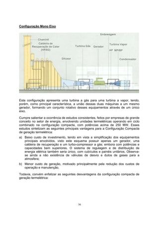 50 
Configuração Mono Eixo 
Esta configuração apresenta uma turbina a gás para uma turbina a vapor, tendo, 
porém, como principal característica, a união dessas duas máquinas a um mesmo 
gerador, formando um conjunto rotativo desses equipamentos através de um único 
eixo. 
Cumpre salientar a ocorrência de estudos consistentes, feitos por empresas de grande 
conceito no setor de energia, envolvendo unidades termelétricas operando em ciclo 
combinado na configuração compacta, com potências acima de 250 MW. Esses 
estudos sintetizam as seguintes principais vantagens para a Configuração Compacta 
de geração termelétrica: 
a) Baixo custo de investimento, tendo em vista a simplificação dos equipamentos 
principais envolvidos, visto este esquema possuir apenas um gerador, uma 
caldeira de recuperação e um turbo-compressor a gás; embora com potências e 
capacidades bem superiores. O sistema de regulagem e de distribuição de 
energia elétrica também seria único, com cubículos e painéis unitários. Observa-se 
ainda a não existência de válvulas de desvio e dutos de gases para a 
atmosfera; 
b) Menor custo de geração, motivado principalmente pela redução dos custos de 
operação e manutenção. 
Todavia, convém enfatizar as seguintes desvantagens da configuração compacta de 
geração termelétrica: 
 