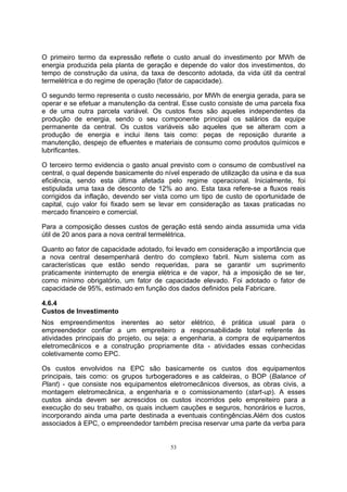 O primeiro termo da expressão reflete o custo anual do investimento por MWh de 
energia produzida pela planta de geração e depende do valor dos investimentos, do 
tempo de construção da usina, da taxa de desconto adotada, da vida útil da central 
termelétrica e do regime de operação (fator de capacidade). 
O segundo termo representa o custo necessário, por MWh de energia gerada, para se 
operar e se efetuar a manutenção da central. Esse custo consiste de uma parcela fixa 
e de uma outra parcela variável. Os custos fixos são aqueles independentes da 
produção de energia, sendo o seu componente principal os salários da equipe 
permanente da central. Os custos variáveis são aqueles que se alteram com a 
produção de energia e inclui itens tais como: peças de reposição durante a 
manutenção, despejo de efluentes e materiais de consumo como produtos químicos e 
lubrificantes. 
O terceiro termo evidencia o gasto anual previsto com o consumo de combustível na 
central, o qual depende basicamente do nível esperado de utilização da usina e da sua 
eficiência, sendo esta última afetada pelo regime operacional. Inicialmente, foi 
estipulada uma taxa de desconto de 12% ao ano. Esta taxa refere-se a fluxos reais 
corrigidos da inflação, devendo ser vista como um tipo de custo de oportunidade de 
capital, cujo valor foi fixado sem se levar em consideração as taxas praticadas no 
mercado financeiro e comercial. 
Para a composição desses custos de geração está sendo ainda assumida uma vida 
útil de 20 anos para a nova central termelétrica. 
Quanto ao fator de capacidade adotado, foi levado em consideração a importância que 
a nova central desempenhará dentro do complexo fabril. Num sistema com as 
características que estão sendo requeridas, para se garantir um suprimento 
praticamente ininterrupto de energia elétrica e de vapor, há a imposição de se ter, 
como mínimo obrigatório, um fator de capacidade elevado. Foi adotado o fator de 
capacidade de 95%, estimado em função dos dados definidos pela Fabricare. 
4.6.4 
Custos de Investimento 
Nos empreendimentos inerentes ao setor elétrico, é prática usual para o 
empreendedor confiar a um empreiteiro a responsabilidade total referente às 
atividades principais do projeto, ou seja: a engenharia, a compra de equipamentos 
eletromecânicos e a construção propriamente dita - atividades essas conhecidas 
coletivamente como EPC. 
Os custos envolvidos na EPC são basicamente os custos dos equipamentos 
principais, tais como: os grupos turbogeradores e as caldeiras, o BOP (Balance of 
Plant) - que consiste nos equipamentos eletromecânicos diversos, as obras civis, a 
montagem eletromecânica, a engenharia e o comissionamento (start-up). A esses 
custos ainda devem ser acrescidos os custos incorridos pelo empreiteiro para a 
execução do seu trabalho, os quais incluem cauções e seguros, honorários e lucros, 
incorporando ainda uma parte destinada a eventuais contingências.Além dos custos 
associados à EPC, o empreendedor também precisa reservar uma parte da verba para 
53 
 