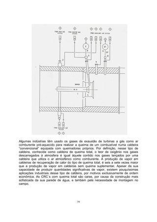 Algumas indústrias têm usado os gases de exaustão de turbinas a gás como ar 
comburente pré-aquecido para realizar a queima de um combustível numa caldeira 
“convencional” equipada com queimadores próprios. Por definição, nesse tipo de 
caldeira, conhecida como caldeira de queima total, o teor de oxigênio nos gases 
descarregados à atmosfera é igual àquele contido nos gases lançados por uma 
caldeira que utiliza o ar atmosférico como comburente. A produção de vapor em 
caldeiras de recuperação de calor do tipo de queima total, é seis a sete vezes maior 
que a produção de vapor em caldeiras sem queima suplementar. Apesar da sua 
capacidade de produzir quantidades significativas de vapor, existem pouquíssimas 
aplicações industriais desse tipo de caldeira, por motivos exclusivamente de ordem 
econômica. As CRC´s com queima total são caras, por causa da construção mais 
sofisticada da sua parede de água, e também pela necessidade de montagem no 
campo. 
59 
 