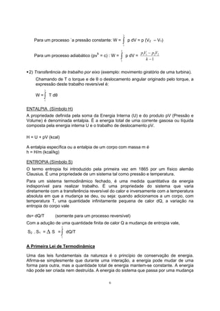 Para um processo `a pressão constante: W = ∫ 2 
6 
1 
p dV = p (V2 – V1) 
Para um processo adiabático (pvk 
= c) : W = ∫ 2 
1 
p dV = 
pV p V 
− 
k 
1 1 2 2 
1 
− 
ƒ 2) Transferência de trabalho por eixo (exemplo: movimento giratório de uma turbina). 
Chamando de T o torque e de θ o deslocamento angular originado pelo torque, a 
expressão deste trabalho reversível é: 
W =∫ 2 
1 
T dθ 
ENTALPIA (Símbolo H) 
A propriedade definida pela soma da Energia Interna (U) e do produto pV (Pressão e 
Volume) é denominada entalpia. É a energia total de uma corrente gasosa ou líquida 
composta pela energia interna U e o trabalho de deslocamento pV. 
H = U + pV (kcal) 
A entalpia específica ou a entalpia de um corpo com massa m é 
h = H/m (kcal/kg) 
ENTROPIA (Símbolo S) 
O termo entropia foi introduzido pela primeira vez em 1865 por um físico alemão 
Clausius. É uma propriedade de um sistema tal como pressão e temperatura. 
Para um sistema termodinâmico fechado, é uma medida quantitativa da energia 
indisponível para realizar trabalho. É uma propriedade do sistema que varia 
diretamente com a transferência reversível do calor e inversamente com a temperatura 
absoluta em que a mudança se deu, ou seja: quando adicionamos a um corpo, com 
temperatura T, uma quantidade infinitamente pequena de calor dQ, a variação na 
entropia do corpo vale 
ds= dQ/T (somente para um processo reversível) 
Com a adução de uma quantidade finita de calor Q a mudança de entropia vale, 
S2 − S1 = Δ S =∫ 2 
1 
dQ/T 
A Primeira Lei de Termodinâmica 
Uma das leis fundamentais da natureza é o princípio de conservação de energia. 
Afirma-se simplesmente que durante uma interação, a energia pode mudar de uma 
forma para outra, mas a quantidade total de energia mantem-se constante. A energia 
não pode ser criada nem destruída. A energia do sistema que passa por uma mudança 
 