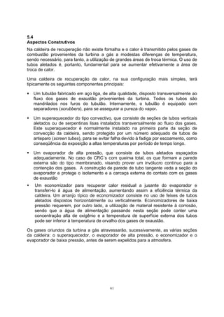 5.4 
Aspectos Construtivos 
Na caldeira de recuperação não existe fornalha e o calor é transmitido pelos gases de 
combustão provenientes da turbina a gás a modestas diferenças de temperatura, 
sendo necessário, para tanto, a utilização de grandes áreas de troca térmica. O uso de 
tubos aletados é, portanto, fundamental para se aumentar efetivamente a área de 
troca de calor. 
Uma caldeira de recuperação de calor, na sua configuração mais simples, terá 
tipicamente os seguintes componentes principais: 
ƒ Um tubulão fabricado em aço liga, de alta qualidade, disposto transversalmente ao 
fluxo dos gases de exaustão provenientes da turbina. Todos os tubos são 
mandrilados nos furos do tubulão. Internamente, o tubulão é equipado com 
separadores (scrubbers), para se assegurar a pureza do vapor. 
ƒ Um superaquecedor do tipo convectivo, que consiste de seções de tubos verticais 
aletados ou de serpentinas lisas instalados transversalmente ao fluxo dos gases. 
Este superaquecedor é normalmente instalado na primeira parte da seção de 
convecção da caldeira, sendo protegido por um número adequado de tubos de 
anteparo (screen tubes), para se evitar falha devido à fadiga por escoamento, como 
conseqüência da exposição a altas temperaturas por período de tempo longo. 
ƒ Um evaporador de alta pressão, que consiste de tubos aletados espaçados 
adequadamente. No caso de CRC´s com queima total, os que formam a parede 
externa são do tipo membranado, visando prover um invólucro contínuo para a 
contenção dos gases. A construção de parede de tubo tangente veda a seção do 
evaporador e protege o isolamento e a carcaça externa do contato com os gases 
de exaustão 
ƒ Um economizador para recuperar calor residual a jusante do evaporador e 
transferi-lo à água de alimentação, aumentando assim a eficiência térmica da 
caldeira. Um arranjo típico de economizador consiste no uso de feixes de tubos 
aletados dispostos horizontalmente ou verticalmente. Economizadores de baixa 
pressão requerem, por outro lado, a utilização de material resistente à corrosão, 
sendo que a água de alimentação passando nesta seção pode conter uma 
concentração alta de oxigênio e a temperatura de superfície externa dos tubos 
pode ser inferior à temperatura de orvalho dos gases de exaustão. 
Os gases oriundos da turbina a gás atravessarão, sucessivamente, as várias seções 
da caldeira: o superaquecedor, o evaporador de alta pressão, o economizador e o 
evaporador de baixa pressão, antes de serem expelidos para a atmosfera. 
61 
 