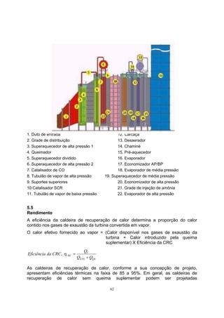 1. Duto de entrada 12. Carcaça 
2. Grade de distribuição 13. Desaerador 
3. Superaquecedor de alta pressão 1 14. Chaminé 
4. Queimador 15. Pré-aquecedor 
5. Superaquecedor dividido 16. Evaporador 
6. Superaquecedor de alta pressão 2 17. Economizador AP/BP 
7. Catalisador de CO 18. Evaporador de média pressão 
8. Tubulão de vapor de alta pressão 19. Superaquecedor de média pressão 
9. Suportes superiores 20. Economizador de alta pressão 
10 Catalisador SCR 21. Grade de injeção de amônia 
11. Tubulão de vapor de baixa pressão 22. Evaporador de alta pressão 
5.5 
Rendimento 
A eficiência da caldeira de recuperação de calor determina a proporção do calor 
contido nos gases de exaustão da turbina convertida em vapor. 
O calor efetivo fornecido ao vapor = (Calor disponível nos gases de exaustão da 
turbina + Calor introduzido pela queima 
suplementar) X Eficiência da CRC 
62 
Eficiência da CRC Q 
V 
CRC Q + 
Q 
ETG QS 
, η = 
As caldeiras de recuperação de calor, conforme a sua concepção de projeto, 
apresentam eficiências térmicas na faixa de 85 a 95%. Em geral, as caldeiras de 
recuperação de calor sem queima suplementar podem ser projetadas 
 
