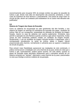 economicamente para recuperar 95% da energia contida nos gases de exaustão da 
turbina a gás. Níveis mais altos de desempenho são possíveis; entretanto, o maior 
custo da superfície de troca térmica e, possivelmente, uma perda de carga maior no 
circuito de gás, devem ser avaliados para estabelecer se os custos mais elevados são 
justificados. 
5.6 
Sistema de Tiragem dos Gases de Exaustão 
Como as caldeiras de recuperação de calor geralmente não têm fornalha, o seu 
sistema de tiragem se restringe ao subsistema de exaustão dos gases recebidos da 
turbina. Não há, por conseguinte, necessidade da utilização de ventilador de tiragem 
forçada, mesmo no caso de caldeiras com queima suplementar. Entretanto, para 
permitir a operação do ciclo Rankine quando a turbina a gás estiver inoperante, muitas 
usinas de ciclo combinado preferem instalar um ventilador de tiragem forçada. 
Similarmente, o uso de ventilador de tiragem induzida também é dispensado, pois a 
contrapressão prevalecente na saída de turbina, aliada à tiragem natural 
proporcionada pela chaminé, normalmente é suficiente para se superar a resistência 
do circuito de gases., 
Para embutir maior flexibilidade operacional nas instalações de ciclo combinado, é 
prática normal prover a instalação com uma chaminé de by-pass, tendo em vista que a 
turbina a gás, eventualmente, poderá operar sozinha, em ciclo aberto, quando os 
gases de exaustão serão desviados diretamente para a atmosfera através de um 
sistema composto por damper, silenciador e esta chaminé de by pass, posicionados 
no duto que interliga a turbina à caldeira de recuperação. 
63 
 