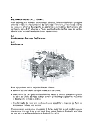 6 
EQUIPAMENTOS DE CICLO TÉRMICO 
Além das máquinas motrizes, alternadores e caldeiras, uma usina completa, que opera 
em ciclo combinado, inclui uma série de elementos secundários, pertencentes ao ciclo 
de vapor, que afetam o desempenho e a economia da termelétrica. Coletivamente são 
conhecidos como BOP (Balance of Plant), que literalmente significa “resto da planta”. 
Abordaremos os mais importantes desses equipamentos. 
6.1 
Condensador e Torres de Resfriamento 
6.1.1 
Condensador 
Esse equipamento tem as seguintes funções básicas: 
• remoção do calor latente do vapor de exaustão da turbina; 
• manutenção de uma pressão sensivelmente inferior à pressão atmosférica (vácuo) 
na saída da turbina de modo a atingir a maior queda entálpica possível e maximizar 
o desempenho térmico da turbina; 
• transformação do vapor em condensado para possibilitar o ingresso do fluído de 
processo de volta ao ciclo térmico. 
O condensador normalmente empregado é do tipo superfície o qual receber água de 
resfriamento proveniente de um corpo de água natural (sistema de circuito aberto) ou 
de uma torre de resfriamento (sistema de circuito fechado). 
67 
 