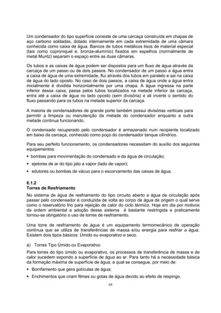 Um condensador do tipo superfície consiste de uma carcaça construída em chapas de 
aço carbono soldadas, dotado internamente em cada extremidade de uma câmara 
conhecida como caixa de água. Bancos de tubos metálicos lisos de material especial 
(tais como cúproniquel e, bronze-alumínio) fixados em espelhos (normalmente de 
metal Muntz) separam o espaço entre as duas câmaras. 
Os tubos e as caixas de água podem ser dispostos para um fluxo de água através da 
carcaça de um passo ou de dois passos. No condensador de um passo a água entra 
a caixa de água de uma extremidade, flui através dos tubos em paralelo e sai na caixa 
de água do lado oposto. No caso de dois passos, a caixa de água onde a água entra 
inicialmente é dividida horizontalmente por uma chapa. A água ingressa na parte 
inferior dessa caixa, passa pelos tubos localizados na metade inferior da carcaça, 
entra até a caixa de água no lado oposto (sem divisória) e ali inverte o sentido do 
fluxo passando para os tubos na metade superior da carcaça. 
A maioria de condensadores de grande porte também possui divisórias verticais para 
permitir a limpeza ou manutenção da metade do condensador enquanto a outra 
metade continua funcionando. 
O condensado recuperado pelo condensador é armazenado num recipiente localizado 
em baixo da carcaça, conhecido como poço do condensador tanque cilíndrico. 
Para seu perfeito funcionamento, os condensadores necessitam do auxílio dos seguintes 
equipamentos: 
ƒ bombas para movimentação do condensado e da água de circulação; 
ƒ ejetores de ar do tipo jato a vapor (lado de vapor); 
ƒ edutores ou bombas de vácuo para o escorvamento das caixas de água. 
6.1.2 
Torres de Resfriamento 
No sistema de água de resfriamento do tipo circuito aberto a água de circulação após 
passar pelo condensador é conduzida de volta ao corpo de água de origem o qual serve 
como o reservatório frio para rejeição de calor do ciclo térmico. Hoje em dia por motivos 
da ordem ambiental a adoção desse sistema é bastante restringida e praticamente 
tornou-se obrigatório o uso de torres de resfriamento. 
Uma torre de resfriamento de água é um equipamento termomecânico de operação 
contínua que se utiliza de transferências de massa e/ou energia para resfriar a água. 
Existem dois tipos básicos: Úmido ou evaporativo e seco. 
a) Torres Tipo Úmido ou Evaporativo 
Para torres do tipo úmido ou evaporativo, os processos de transferência de massa e de 
calor sucedem expondo a superfície de água ao ar. Para tanto há a necessidade básica 
da formação máxima de superfície de água, a qual se consegue, por meio de: 
ƒ Borrifamento que gera gotículas de água; 
ƒ Enchimentos que criam filmes ou gotas de água devido ao efeito de respingo. 
68 
 