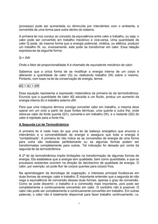 (processo) pode ser aumentada ou diminuída por intercâmbio com o ambiente, e 
convertida de uma forma para outra dentro do sistema. 
A primeira lei nos conduz ao conceito da equivalência entre calor e trabalho, ou seja: o 
calor pode ser convertido em trabalho mecânico e vice-versa. Uma quantidade de 
calor Q pode, da mesma forma que a energia potencial, cinética, ou elétrica, produzir 
um trabalho W, ou, inversamente, este pode se transformar em calor. Essa relação 
expressa-se da seguinte forma: 
Q = AW 
Onde o fator de proporcionalidade A é chamado de equivalente mecânico de calor. 
Sabemos que a única forma de se modificar a energia interna de um corpo é 
alterando a quantidade de calor (Q) ou realizando trabalho (W) sobre o mesmo. 
Portanto, com base na lei da conservação de energia, temos 
dQ = dU + dW 
Essa equação representa a expressão matemática da primeira lei da termodinâmica. 
Enuncia que a quantidade de calor dQ aduzida a um fluído, produz um aumento da 
energia interna dU e trabalho externo dW. 
Para que uma máquina térmica consiga converter calor em trabalho, a mesma deve 
operar em um ciclo a partir de duas fontes térmicas, uma quente e outra fria, onde 
retira-se calor da fonte quente (Q1), converte-o em trabalho (W), e o restante (Q2) do 
calor é rejeitado para a fonte fria. 
A Segunda Lei de Termodinâmica 
A primeira lei é nada mais do que uma lei de balanço energético que enuncia o 
intercâmbio e a conversibilidade da energia e assegura que toda a energia é 
“contabilizada”. A primeira lei não indica se as conversões de energia de uma forma 
para outra são realizadas perfeitamente ou se algumas formas podem ser 
transformadas completamente para outras. Tal indicação foi deixada por conta da 
segunda lei da termodinâmica. 
A 2ª lei da termodinâmica impõe limitações na transformação de algumas formas de 
energia. Ela estabelece que a energia tem qualidade, bem como quantidade, e que os 
processos existentes ocorrem na direção de decréscimo de qualidade de energia. O 
calor, por exemplo, só pode fluir de corpos quentes para corpos frios. 
Na aprendizagem da tecnologia de cogeração, o interesse principal focaliza-se em 
duas formas de energia: calor e trabalho. É importante entender que a segunda lei não 
nega a equivalência de conversão dessas duas formas, apenas o grau de conversão. 
Como se pode discernir, o trabalho é a commodity mais importante, pois pode ser 
completamente e continuamente convertido em calor. O contrário não é possível. O 
calor não pode ser completamente e continuamente convertido em trabalho. Em outras 
palavras, o calor não é totalmente disponível para fazer trabalho continuamente, i.e. 
7 
 