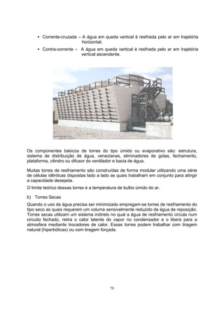 Š Corrente-cruzada – A água em queda vertical é resfriada pelo ar em trajetória 
70 
horizontal; 
Š Contra-corrente – A água em queda vertical é resfriada pelo ar em trajetória 
vertical ascendente. 
Os componentes básicos de torres do tipo úmido ou evaporativo são: estrutura, 
sistema de distribuição de água, venezianas, eliminadores de gotas, fechamento, 
plataforma, cilindro ou difusor do ventilador e bacia de água. 
Muitas torres de resfriamento são construídas de forma modular utilizando uma série 
de células idênticas dispostas lado a lado as quais trabalham em conjunto para atingir 
a capacidade desejada. 
O limite teórico dessas torres é a temperatura de bulbo úmido do ar. 
b) Torres Secas 
Quando o uso de água precisa ser minimizado empregam-se torres de resfriamento do 
tipo seco as quais requerem um volume sensivelmente reduzido de água de reposição. 
Torres secas utilizam um sistema indireto no qual a água de resfriamento circula num 
circuito fechado, retira o calor latente do vapor no condensador e o libera para a 
atmosfera mediante trocadores de calor. Essas torres podem trabalhar com tiragem 
natural (hiperbólicas) ou com tiragem forçada. 
 