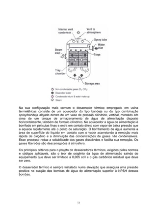 Na sua configuração mais comum o desaerador térmico empregado em usina 
termelétricas consiste de um aquecedor do tipo bandeja ou do tipo combinação 
spray/bandeja alojado dentro de um vaso de pressão cilíndrico, vertical, montado em 
cima de um tanque de armazenamento de água de alimentação disposto 
horizontalmente, também de formato cilíndrico. No aquecedor a água de alimentação é 
borrifado em películas finas e entra em contato direto com vapor de baixa pressão que 
a aquece rapidamente até o ponto de saturação. O borrifamento de água aumenta a 
área de superfície do líquido em contato com o vapor acarretando a remoção mais 
rápida de oxigênio e a diminuição das concentrações de gases não condensáveis. 
Esse processo reduz a solubilidade dos gases dissolvidos e facilita sua remoção. Os 
gases liberados são descarregados à atmosfera. 
Os principais critérios para o projeto de desaeradores térmicos, exigidos pelas normas 
e códigos aplicáveis, são o teor de oxigênio da água de alimentação saindo do 
equipamento que deve ser limitado a 0,005 cc/l e o gás carbônico residual que deve 
ser zero. 
O desaerador térmico é sempre instalado numa elevação que assegura uma pressão 
positiva na sucção das bombas de água de alimentação superior à NPSH dessas 
bombas. 
73 
 