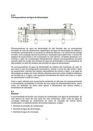 6.2.2 
Pré-Aquecedores de Água de Alimentação 
Pré-aquecedores de água de alimentação do tipo fechado são os componentes 
principais do ciclo de aquecimento regenerativo da água de alimentação da caldeira e 
contribuem sensivelmente no aumento de eficiência térmica e na economia de energia 
primária. Uma avaliação técnico-econômica é necessária para determinar o número de 
estágios de aquecimento a ser incorporado no ciclo térmico. Unidades geradoras com 
turbinas a vapor de condensação freqüentemente utilizam pré-aquecedores de baixa 
pressão (lado de sucção das bombas de água de alimentação) e pré-aquecedores de 
alta pressão (no lado de recalque das bombas de água de alimentação). 
Os pré-aquecedores de água de alimentação da caldeira são trocadores de calor do 
tipo casco e tubo de configuração horizontal ou vertical. A troca de calor entre o vapor 
de aquecimento, extraído das seções intermediárias da turbina a vapor, e da água de 
alimentação se realiza de modo indireto utilizando para tanto tubos metálicos dispostos 
em formato de U. A água a ser aquecida normalmente flui dentro dos tubos e o vapor 
de aquecimento no lado do casco. 
Caso o vapor utilizado para aquecimento apresenta um alto grau de superaquecimento 
é normalmente considerada a inclusão de uma seção de desuperaquecimento, assim 
como um resfriador de dreno para reduzir a temperatura dos drenos abaixo à 
temperatura de saturação. 
6.3 
Bombas 
A movimentação de líquido nos circuitos de condensado e de água de alimentação do 
ciclo térmico de vapor de uma usina em ciclo combinado, assim como da água de 
circulação destinada ao resfriamento do vapor de exaustão da turbina dentro 
condensador, é realizada através de bombas especiais, a saber: 
ƒ Bombas de extração de condensado; 
ƒ Bombas de água de alimentação; 
ƒ Bombas de água de circulação. 
74 
 