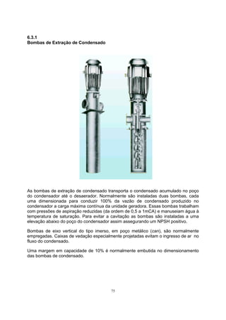 75 
6.3.1 
Bombas de Extração de Condensado 
As bombas de extração de condensado transporta o condensado acumulado no poço 
do condensador até o desaerador. Normalmente são instaladas duas bombas, cada 
uma dimensionada para conduzir 100% da vazão de condensado produzido no 
condensador a carga máxima contínua da unidade geradora. Essas bombas trabalham 
com pressões de aspiração reduzidas (da ordem de 0,5 a 1mCA) e manuseiam água à 
temperatura de saturação. Para evitar a cavitação as bombas são instaladas a uma 
elevação abaixo do poço do condensador assim assegurando um NPSH positivo. 
Bombas de eixo vertical do tipo imerso, em poço metálico (can), são normalmente 
empregadas. Caixas de vedação especialmente projetadas evitam o ingresso de ar no 
fluxo do condensado. 
Uma margem em capacidade de 10% é normalmente embutida no dimensionamento 
das bombas de condensado. 
 