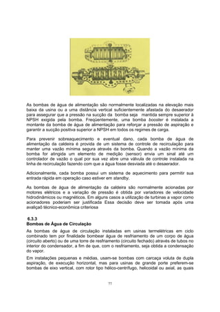 As bombas de água de alimentação são normalmente localizadas na elevação mais 
baixa da usina ou a uma distância vertical suficientemente afastada do desaerador 
para assegurar que a pressão na sucção da bomba seja mantida sempre superior à 
NPSH exigida pela bomba. Freqüentemente, uma bomba booster é instalada a 
montante da bomba de água de alimentação para reforçar a pressão de aspiração e 
garantir a sucção positiva superior a NPSH em todos os regimes de carga. 
Para prevenir sobreaquecimento e eventual dano, cada bomba de água de 
alimentação da caldeira é provida de um sistema de controle de recirculação para 
manter uma vazão mínima segura através da bomba. Quando a vazão mínima da 
bomba for atingida um elemento de medição (sensor) envia um sinal até um 
controlador de vazão o qual por sua vez abre uma válvula de controle instalada na 
linha de recirculação fazendo com que a água fosse desviada até o desaerador. 
Adicionalmente, cada bomba possui um sistema de aquecimento para permitir sua 
entrada rápida em operação caso estiver em standby. 
As bombas de água de alimentação da caldeira são normalmente acionadas por 
motores elétricos e a variação de pressão é obtida por variadores de velocidade 
hidrodinâmicos ou magnéticos. Em alguns casos a utilização de turbinas a vapor como 
acionadores poderiam ser justificada Essa decisão deve ser tomada após uma 
avaliçaõ técnico-econômica criteriosa 
6.3.3 
Bombas de Água de Circulação 
As bombas de água de circulação instaladas em usinas termelétricas em ciclo 
combinado tem por finalidade bombear água de resfriamento de um corpo de água 
(circuito aberto) ou de uma torre de resfriamento (circuito fechado) através de tubos no 
interior do condensador, a fim de que, com o resfriamento, seja obtida a condensação 
do vapor. 
Em instalações pequenas e médias, usam-se bombas com carcaça voluta de dupla 
aspiração, de execução horizontal, mas para usinas de grande porte preferem-se 
bombas de eixo vertical, com rotor tipo hélico-centrífugo, helicoidal ou axial, as quais 
77 
 