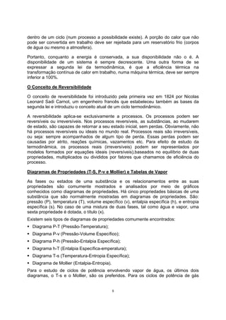 dentro de um ciclo (num processo a possibilidade existe). A porção do calor que não 
pode ser convertida em trabalho deve ser rejeitada para um reservatório frio (corpos 
de água ou mesmo a atmosfera). 
Portanto, conquanto a energia é conservada, a sua disponibilidade não o é. A 
disponibilidade de um sistema é sempre decrescente. Uma outra forma de se 
expressar a segunda lei da termodinâmica, é que a eficiência térmica na 
transformação contínua de calor em trabalho, numa máquina térmica, deve ser sempre 
inferior a 100%. 
O Conceito de Reversibilidade 
O conceito de reversibilidade foi introduzido pela primeira vez em 1824 por Nicolas 
Leonard Sadi Carnot, um engenheiro francês que estabeleceu também as bases da 
segunda lei e introduziu o conceito atual de um ciclo termodinâmico. 
A reversibilidade aplica-se exclusivamente a processos. Os processos podem ser 
reversíveis ou irreversíveis. Nos processos reversíveis, as substâncias, ao mudarem 
de estado, são capazes de retornar a seu estado inicial, sem perdas. Obviamente, não 
há processos reversíveis ou ideais no mundo real. Processos reais são irreversíveis, 
ou seja: sempre acompanhados de algum tipo de perda. Essas perdas podem ser 
causadas por atrito, reações químicas, vazamentos etc. Para efeito de estudo da 
termodinâmica, os processos reais (irreversíveis) podem ser representados por 
modelos formados por equações ideais (reversíveis),baseados no equilíbrio de duas 
propriedades, multiplicados ou divididos por fatores que chamamos de eficiência do 
processo. 
Diagramas de Propriedades (T-S, P-v e Mollier) e Tabelas de Vapor 
As fases ou estados de uma substância e os relacionamentos entre as suas 
propriedades são comumente mostrados e analisados por meio de gráficos 
conhecidos como diagramas de propriedades. Há cinco propriedades básicas de uma 
substância que são normalmente mostradas em diagramas de propriedades. São: 
pressão (P), temperatura (T), volume específico (v), entalpia específica (h), e entropia 
específica (s). No caso de uma mistura de duas fases, tal como água e vapor, uma 
sexta propriedade é dotada, o título (x). 
Existem seis tipos de diagramas de propriedades comumente encontrados: 
ƒ Diagrama P-T (Pressão-Temperatura); 
ƒ Diagrama P-v (Pressão-Volume Específico); 
ƒ Diagrama P-h (Pressão-Entalpia Específica); 
ƒ Diagrama h-T (Entalpia Específica-emperatura); 
ƒ Diagrama T-s (Temperatura-Entropia Específica); 
ƒ Diagrama de Mollier (Entalpia-Entropia). 
Para o estudo de ciclos de potência envolvendo vapor de água, os últimos dois 
diagramas, o T-s e o Mollier, são os preferidos. Para os ciclos de potência de gás 
8 
 