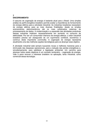 7 
ENCERRAMENTO 
O assunto de cogeração de energia é bastante atual para o Brasil. Uma simples 
análise do perfil energético brasileiro permite avaliar a importância do fornecimento 
de energia elétrica para a atividade industrial. As indústrias brasileiras necessitam 
de energia elétrica para as mais diversas finalidades, desde os simples 
acionamentos eletromecânicos até os mais sofisticados sistemas de 
processamento de dados. A modernização e a expansão das atividades produtivas 
dessas indústrias implicam necessariamente em aumento no consumo de 
eletricidade. Por ser um consumidor intensivo de energia elétrica, o setor industrial 
brasileiro precisa ser assegurado de um suprimento confiável, econômico e 
contínuo desta importante commodity. A cogeração de energia representa 
atualmente uma das melhores opções tecnológicas para se alcançar esse objetivo. 
A atividade industrial está sempre buscando novas e melhores maneiras para a 
diminuição das despesas operacionais, para a redução das perdas energéticas e, 
simultaneamente, para satisfazer a legislação ambiental. Um caminho para 
alcançar todos esses objetivos é um conceito centenário – cogeração de energia. 
Vale a pena renovar o interesse brasileiro na aplicação, tanto industrial, como 
comercial dessa tecnologia. 
83 
 