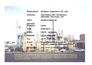 Razão Social: Qualitech Engenharia S/C Ltda 
Endereço: Rua Pelotas, 608 - Vila Mariana 
04012-002 - São Paulo – SP 
CNPJ: 60.908.274/0001-05 
Inscrição 
Estadual: Isento 
CCM: 9.645.041-0 
CREA: 365731 - 6a Região 
Telefone: (55 11) 5084-5828 
Fax: (55 11) 5084-1958 
E-mail: e-mail@qualitech-eng.com.br 
qualitech_engenharia@consultant.com 
Home Page: http://www.qualitech-eng.com.br 
Ampliação da Usina Termelétrica da REPLAN que consiste basicamente da implantação de dois grupos 
turbo-geradores a gás de 19 MW cada, duas caldeiras de recuperação de calor e equipamentos 
eletromecânicos auxiliares. A consolidação do projeto básico e a elaboração do projeto executivo foram 
realizadas pela QUALITECH. 
 