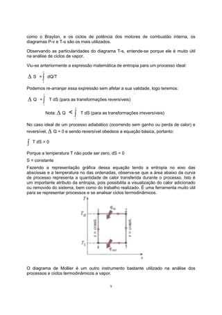 como o Brayton, e os ciclos de potência dos motores de combustão interna, os 
diagramas P-v e T-s são os mais utilizados. 
Observando as particularidades do diagrama T-s, entende-se porque ele é muito útil 
na análise de ciclos de vapor. 
Viu-se anteriormente a expressão matemática de entropia para um processo ideal: 
Δ S =∫ 2 
9 
1 
dQ/T 
Podemos re-arranjar essa expressão sem afetar a sua validade, logo teremos: 
Δ Q =∫ 2 
1 
T dS (para as transformações reversíveis) 
Nota: Δ Q < ∫ 2 
1 
T dS (para as transformações irreversíveis) 
No caso ideal de um processo adiabático (ocorrendo sem ganho ou perda de calor) e 
reversível, Δ Q = 0 e sendo reversível obedece a equação básica, portanto: 
∫ T dS = 0 
Porque a temperatura T não pode ser zero, dS = 0 
S = constante 
Fazendo a representação gráfica dessa equação tendo a entropia no eixo das 
abscissas e a temperatura no das ordenadas, observa-se que a área abaixo da curva 
de processo representa a quantidade de calor transferida durante o processo. Isto é 
um importante atributo da entropia, pois possibilita a visualização do calor adicionado 
ou removido do sistema, bem como do trabalho realizado. É uma ferramenta muito útil 
para se representar processos e se analisar ciclos termodinâmicos. 
O diagrama de Mollier é um outro instrumento bastante utilizado na análise dos 
processos e ciclos termodinâmicos a vapor. 
 