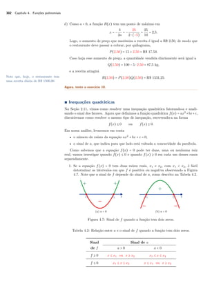 302 Capítulo 4. Funções polinomiais 
d) Como a  0, a função R(x) tem um ponto de máximo em 
x = − b 
2a 
= − 
25 
2  (−5) 
= 
25 
10 = 2,5. 
Logo, o aumento de preço que maximiza a receita é igual a R$ 2,50, de modo que 
o restaurante deve passar a cobrar, por quilograma, 
P(2,50) = 15 + 2,50 = R$ 17,50. 
Caso haja esse aumento de preço, a quantidade vendida diariamente será igual a 
Q(2,50) = 100 − 5  2,50 = 87,5 kg, 
e a receita atingirá 
Note que, hoje, o restaurante tem 
uma receita diária de R$ 1500,00. 
R(2,50) = P(2,50)Q(2,50) = R$ 1531,25. 
Agora, tente o exercício 10. 
Ì Inequações quadráticas 
Na Seção 2.11, vimos como resolver uma inequação quadrática fatorando-a e anali-sando 
o sinal dos fatores. Agora que definimos a função quadrática f(x) = ax2+bx+c, 
discutiremos como resolver o mesmo tipo de inequação, escrevendo-a na forma 
f(x) B 0 ou f(x) C 0. 
Em nossa análise, levaremos em conta 
• o número de raízes da equação ax2 + bx + c = 0; 
• o sinal de a, que indica para que lado está voltada a concavidade da parábola. 
Como sabemos que a equação f(x) = 0 pode ter duas, uma ou nenhuma raiz 
real, vamos investigar quando f(x) B 0 e quando f(x) C 0 em cada um desses casos 
separadamente. 
1. Se a equação f(x) = 0 tem duas raízes reais, x1 e x2, com x1  x2, é fácil 
determinar os intervalos em que f é positiva ou negativa observando a Figura 
4.7. Note que o sinal de f depende do sinal de a, como descrito na Tabela 4.2. 
(a) a  0 (b) a  0 
Figura 4.7: Sinal de f quando a função tem dois zeros. 
Tabela 4.2: Relação entre a e o sinal de f quando a função tem dois zeros. 
Sinal Sinal de a 
de f a  0 a  0 
f C 0 x B x1 ou x C x2 x1 B x B x2 
f B 0 x1 B x B x2 x B x1 ou x C x2 
 