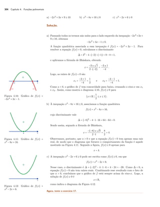 304 Capítulo 4. Funções polinomiais 
a) −2x2 + 3x + 9 C 10 b) x2 − 8x + 16 B 0 c) x2 − 2x + 6 C 0 
Solução. 
a) Passando todos os termos não nulos para o lado esquerdo da inequação −2x2 +3x+ 
9 C 10, obtemos 
−2x2 + 3x − 1 C 0. 
A função quadrática associada a essa inequação é f(x) = −2x2 + 3x − 1. Para 
resolver a equação f(x) = 0, calculamos o discriminante 
 = 32 − 4  (−2)  (−1) = 9 − 8 = 1, 
e aplicamos a fórmula de Bháskara, obtendo 
x = 
−3 ± 
º 
1 
2  (−2) 
= 
−3 ± 1 
−4 . 
Logo, as raízes de f(x) = 0 são 
x1 = 
−3 + 1 
−4 = 
1 
2 
e x2 = 
−3 − 1 
−4 = 1. 
Como a  0, o gráfico de f tem concavidade para baixo, cruzando o eixo-x em x1 
e x2. Assim, como mostra o diagrama 4.10, f(x) C 0 para 
Figura 4.10: Gráfico de f(x) = 
−2x2 + 3x − 1. 
{x  R S 
1 
2 B x B 1}. 
b) À inequação x2 − 8x + 16 B 0, associamos a função quadrática 
f(x) = x2 − 8x + 16, 
cujo discriminante vale 
 = (−8)2 − 4  1  16 = 64 − 64 = 0. 
Sendo assim, segundo a fórmula de Bháskara, 
x = 
−(−8) ± 
º 
0 
2  1 = 
82 
= 4. 
Observamos, portanto, que a  0 e que a equação f(x) = 0 tem apenas uma raiz 
real, de modo que o diagrama que fornece o comportamento da função é aquele 
mostrado na Figura 4.11. Segundo a figura, f(x) B 0 apenas para 
Figura 4.11: Gráfico de f(x) = 
x2 − 8x + 16. 
x = 4. 
c) A inequação x2 − 2x + 6 C 0 pode ser escrita como f(x) C 0, em que 
f(x) = x2 − 2x + 6. 
Nesse caso, o discriminante é  = (−2)2 − 4  1  6 = 4 − 24 = −20. Como   0, a 
equação f(x) = 0 não tem raízes reais. Combinando esse resultado com o fato de 
que a  0, concluímos que o gráfico de f está sempre acima do eixo-x. Logo, a 
solução de f(x) C 0 é 
Figura 4.12: Gráfico de f(x) = 
x2 − 2x + 6. 
x  R, 
como indica o diagrama da Figura 4.12. 
Agora, tente o exercício 17. 
 