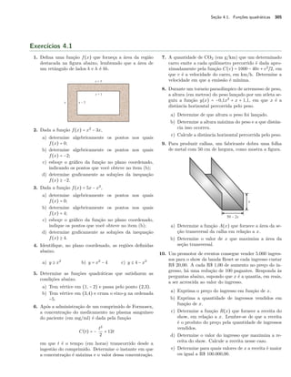 Seção 4.1. Funções quadráticas 305 
Exercícios 4.1 
1. Defina uma função f(x) que forneça a área da região 
destacada na figura abaixo, lembrando que a área de 
um retângulo de lados b e h é bh. 
2. Dada a função f(x) = x2 − 3x, 
a) determine algebricamente os pontos nos quais 
f(x) = 0; 
b) determine algebricamente os pontos nos quais 
f(x) = −2; 
c) esboçe o gráfico da função no plano coordenado, 
indicando os pontos que você obteve no item (b); 
d) determine graficamente as soluções da inequação 
f(x) C −2. 
3. Dada a função f(x) = 5x − x2, 
a) determine algebricamente os pontos nos quais 
f(x) = 0; 
b) determine algebricamente os pontos nos quais 
f(x) = 4; 
c) esboçe o gráfico da função no plano coordenado, 
indique os pontos que você obteve no item (b); 
d) determine graficamente as soluções da inequação 
f(x) C 4. 
4. Identifique, no plano coordenado, as regiões definidas 
abaixo. 
a) y C x2 b) y = x2 − 4 c) y B 4 − x2 
5. Determine as funções quadráticas que satisfazem as 
condições abaixo. 
a) Tem vértice em (1, − 2) e passa pelo ponto (2,3). 
b) Tem vértice em (3,4) e cruza o eixo-y na ordenada 
−5. 
6. Após a administração de um comprimido de Formosex, 
a concentração do medicamento no plasma sanguíneo 
do paciente (em mg/ml) é dada pela função 
C(t) = − t2 
2 + 12t 
em que t é o tempo (em horas) transcorrido desde a 
ingestão do comprimido. Determine o instante em que 
a concentração é máxima e o valor dessa concentração. 
7. A quantidade de CO2 (em g/km) que um determinado 
carro emite a cada quilômetro percorrido é dada apro-ximadamente 
pela função C(v) = 1000 − 40v + v2~2, em 
que v é a velocidade do carro, em km/h. Determine a 
velocidade em que a emissão é mínima. 
8. Durante um torneio paraolímpico de arremesso de peso, 
a altura (em metros) do peso lançado por um atleta se-guiu 
a função y(x) = −0,1x2 + x + 1,1, em que x é a 
distância horizontal percorrida pelo peso. 
a) Determine de que altura o peso foi lançado. 
b) Determine a altura máxima do peso e a que distân-cia 
isso ocorreu. 
c) Calcule a distância horizontal percorrida pelo peso. 
9. Para produzir calhas, um fabricante dobra uma folha 
de metal com 50 cm de largura, como mostra a figura. 
a) Determine a função A(x) que fornece a área da se-ção 
transversal da calha em relação a x. 
b) Determine o valor de x que maximiza a área da 
seção transversal. 
10. Um promotor de eventos consegue vender 5.000 ingres-sos 
para o show da banda Reset se cada ingresso custar 
R$ 20,00. A cada R$ 1,00 de aumento no preço do in-gresso, 
há uma redução de 100 pagantes. Responda às 
perguntas abaixo, supondo que x é a quantia, em reais, 
a ser acrescida ao valor do ingresso. 
a) Exprima o preço do ingresso em função de x. 
b) Exprima a quantidade de ingressos vendidos em 
função de x. 
c) Determine a função R(x) que fornece a receita do 
show, em relação a x. Lembre-se de que a receita 
é o produto do preço pela quantidade de ingressos 
vendidos. 
d) Determine o valor do ingresso que maximiza a re-ceita 
do show. Calcule a receita nesse caso. 
e) Determine para quais valores de x a receita é maior 
ou igual a R$ 100.000,00. 
 