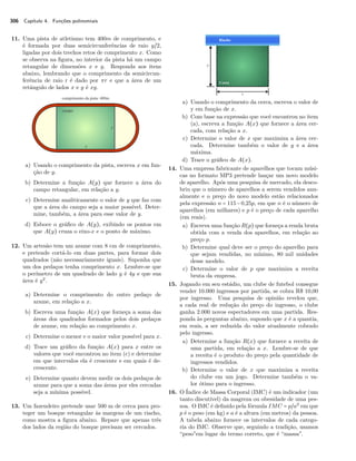 306 Capítulo 4. Funções polinomiais 
11. Uma pista de atletismo tem 400m de comprimento, e 
é formada por duas semicircunferências de raio y~2, 
ligadas por dois trechos retos de comprimento x. Como 
se observa na figura, no interior da pista há um campo 
retangular de dimensões x e y. Responda aos itens 
abaixo, lembrando que o comprimento da semicircun-ferência 
de raio r é dado por r e que a área de um 
retângulo de lados x e y é xy. 
a) Usando o comprimento da pista, escreva x em fun-ção 
de y. 
b) Determine a função A(y) que fornece a área do 
campo retangular, em relação a y. 
c) Determine analiticamente o valor de y que faz com 
que a área do campo seja a maior possível. Deter-mine, 
também, a área para esse valor de y. 
d) Esboce o gráfico de A(y), exibindo os pontos em 
que A(y) cruza o eixo-x e o ponto de máximo. 
12. Um artesão tem um arame com 8 cm de comprimento, 
e pretende cortá-lo em duas partes, para formar dois 
quadrados (não necessariamente iguais). Suponha que 
um dos pedaços tenha comprimento x. Lembre-se que 
o perímetro de um quadrado de lado y é 4y e que sua 
área é y2. 
a) Determine o comprimento do outro pedaço de 
arame, em relação a x. 
b) Escreva uma função A(x) que forneça a soma das 
áreas dos quadrados formados pelos dois pedaços 
de arame, em relação ao comprimento x. 
c) Determine o menor e o maior valor possível para x. 
d) Trace um gráfico da função A(x) para x entre os 
valores que você encontrou no item (c) e determine 
em que intervalos ela é crescente e em quais é de-crescente. 
e) Determine quanto devem medir os dois pedaços de 
arame para que a soma das áreas por eles cercadas 
seja a mínima possível. 
13. Um fazendeiro pretende usar 500 m de cerca para pro-teger 
um bosque retangular às margens de um riacho, 
como mostra a figura abaixo. Repare que apenas três 
dos lados da região do bosque precisam ser cercados. 
a) Usando o comprimento da cerca, escreva o valor de 
y em função de x. 
b) Com base na expressão que você encontrou no item 
(a), escreva a função A(x) que fornece a área cer-cada, 
com relação a x. 
c) Determine o valor de x que maximiza a área cer-cada. 
Determine também o valor de y e a área 
máxima. 
d) Trace o gráfico de A(x). 
14. Uma empresa fabricante de aparelhos que tocam músi-cas 
no formato MP3 pretende lançar um novo modelo 
de aparelho. Após uma pesquisa de mercado, ela desco-briu 
que o número de aparelhos a serem vendidos anu-almente 
e o preço do novo modelo estão relacionados 
pela expressão n = 115−0,25p, em que n é o número de 
aparelhos (em milhares) e p é o preço de cada aparelho 
(em reais). 
a) Escreva uma função R(p) que forneça a renda bruta 
obtida com a venda dos aparelhos, em relação ao 
preço p. 
b) Determine qual deve ser o preço do aparelho para 
que sejam vendidas, no mínimo, 80 mil unidades 
desse modelo. 
c) Determine o valor de p que maximiza a receita 
bruta da empresa. 
15. Jogando em seu estádio, um clube de futebol consegue 
vender 10.000 ingressos por partida, se cobra R$ 10,00 
por ingresso. Uma pesquisa de opinião revelou que, 
a cada real de redução do preço do ingresso, o clube 
ganha 2.000 novos espectadores em uma partida. Res-ponda 
às perguntas abaixo, supondo que x é a quantia, 
em reais, a ser reduzida do valor atualmente cobrado 
pelo ingresso. 
a) Determine a função R(x) que fornece a receita de 
uma partida, em relação a x. Lembre-se de que 
a receita é o produto do preço pela quantidade de 
ingressos vendidos. 
b) Determine o valor de x que maximiza a receita 
do clube em um jogo. Determine também o va-lor 
ótimo para o ingresso. 
16. O Índice de Massa Corporal (IMC) é um indicador (um 
tanto discutível) da magreza ou obesidade de uma pes-soa. 
O IMC é definido pela fórmula IMC = p~a2 em que 
p é o peso (em kg) e a é a altura (em metros) da pessoa. 
A tabela abaixo fornece os intervalos de cada catego-ria 
do IMC. Observe que, seguindo a tradição, usamos 
“pesoem lugar do termo correto, que é “massa. 
 