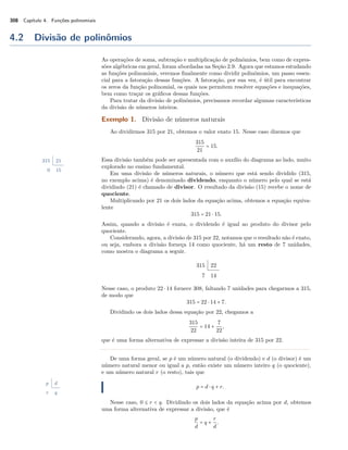 308 Capítulo 4. Funções polinomiais 
4.2 Divisão de polinômios 
As operações de soma, subtração e multiplicação de polinômios, bem como de expres-sões 
algébricas em geral, foram abordadas na Seção 2.9. Agora que estamos estudando 
as funções polinomiais, veremos finalmente como dividir polinômios, um passo essen-cial 
para a fatoração dessas funções. A fatoração, por sua vez, é útil para encontrar 
os zeros da função polinomial, os quais nos permitem resolver equações e inequações, 
bem como traçar os gráficos dessas funções. 
Para tratar da divisão de polinômios, precisamos recordar algumas características 
da divisão de números inteiros. 
Exemplo 1. Divisão de números naturais 
Ao dividirmos 315 por 21, obtemos o valor exato 15. Nesse caso dizemos que 
315 
21 = 15. 
Essa divisão também pode ser apresentada com o auxílio do diagrama ao lado, muito 
explorado no ensino fundamental. 
315 21 
0 15 Em uma divisão de números naturais, o número que está sendo dividido (315, 
no exemplo acima) é denominado dividendo, enquanto o número pelo qual se está 
dividindo (21) é chamado de divisor. O resultado da divisão (15) recebe o nome de 
quociente. 
Multiplicando por 21 os dois lados da equação acima, obtemos a equação equiva-lente 
315 = 21  15. 
Assim, quando a divisão é exata, o dividendo é igual ao produto do divisor pelo 
quociente. 
Considerando, agora, a divisão de 315 por 22, notamos que o resultado não é exato, 
ou seja, embora a divisão forneça 14 como quociente, há um resto de 7 unidades, 
como mostra o diagrama a seguir. 
315 22 
7 14 
Nesse caso, o produto 22  14 fornece 308, faltando 7 unidades para chegarmos a 315, 
de modo que 
315 = 22  14 + 7. 
Dividindo os dois lados dessa equação por 22, chegamos a 
315 
22 = 14 + 
7 
22, 
que é uma forma alternativa de expressar a divisão inteira de 315 por 22. 
De uma forma geral, se p é um número natural (o dividendo) e d (o divisor) é um 
número natural menor ou igual a p, então existe um número inteiro q (o quociente), 
e um número natural r (o resto), tais que 
p = d  q + r. 
p d 
r q 
Nesse caso, 0 B r  q. Dividindo os dois lados da equação acima por d, obtemos 
uma forma alternativa de expressar a divisão, que é 
p 
d 
= q + r 
d 
. 
 