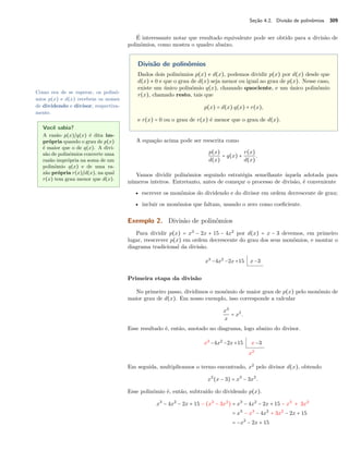 Seção 4.2. Divisão de polinômios 309 
É interessante notar que resultado equivalente pode ser obtido para a divisão de 
polinômios, como mostra o quadro abaixo. 
Divisão de polinômios 
Dados dois polinômios p(x) e d(x), podemos dividir p(x) por d(x) desde que 
d(x) x 0 e que o grau de d(x) seja menor ou igual ao grau de p(x). Nesse caso, 
existe um único polinômio q(x), chamado quociente, e um único polinômio 
r(x), chamado resto, tais que 
p(x) = d(x) q(x) + r(x), 
e r(x) = 0 ou o grau de r(x) é menor que o grau de d(x). 
Como era de se esperar, os polinô-mios 
p(x) e d(x) recebem os nomes 
de dividendo e divisor, respectiva-mente. 
A equação acima pode ser reescrita como 
p(x) 
d(x) 
= q(x) + r(x) 
d(x) . 
Você sabia? 
A razão p(x)~q(x) é dita im-própria 
quando o grau de p(x) 
é maior que o de q(x). A divi-são 
de polinômios converte uma 
razão imprópria na soma de um 
polinômio q(x) e de uma ra-zão 
própria r(x)~d(x), na qual 
r(x) tem grau menor que d(x). 
Vamos dividir polinômios seguindo estratégia semelhante àquela adotada para 
números inteiros. Entretanto, antes de começar o processo de divisão, é conveniente 
• escrever os monômios do dividendo e do divisor em ordem decrescente de grau; 
• incluir os monômios que faltam, usando o zero como coeficiente. 
Exemplo 2. Divisão de polinômios 
Para dividir p(x) = x3 − 2x + 15 − 4x2 por d(x) = x − 3 devemos, em primeiro 
lugar, reescrever p(x) em ordem decrescente do grau dos seus monômios, e montar o 
diagrama tradicional da divisão. 
x3 −4x2 −2x+15 x−3 
Primeira etapa da divisão 
No primeiro passo, dividimos o monômio de maior grau de p(x) pelo monômio de 
maior grau de d(x). Em nosso exemplo, isso corresponde a calcular 
x3 
x 
= x2. 
Esse resultado é, então, anotado no diagrama, logo abaixo do divisor. 
x3 −4x2 −2x+15 x−3 
x2 
Em seguida, multiplicamos o termo encontrado, x2 pelo divisor d(x), obtendo 
x2(x − 3) = x3 − 3x2. 
Esse polinômio é, então, subtraído do dividendo p(x). 
x3 − 4x2 − 2x + 15 − (x3 − 3x2) = x3 − 4x2 − 2x + 15 − x3 + 3x2 
= x3 − x3 − 4x2 + 3x2 − 2x + 15 
= −x2 − 2x + 15 
 