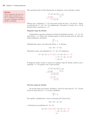 310 Capítulo 4. Funções polinomiais 
Essa operação pode ser feita diretamente no diagrama, como mostrado a seguir. 
Atenção 
Não se esqueça de inverter o si-nal 
de todos os termos de x3 − 
3x2 ao transcrever esse polinô-mio 
para o diagrama, pois isso 
facilita a subtração. 
x3 −4x2 −2x+15 x−3 
−x3 +3x2 x2 
−x2 −2x+15 
Observe que o polinômio x3 − 3x2 não possui termos de grau 1 e de grau 0. Assim, 
ao subtraí-lo de x3 − 4x2 − 2x + 15, simplesmente “descemos” os termos −2x e +15 da 
primeira linha, somando-os a −x2. 
Segunda etapa da divisão 
Continuando o processo, passamos à divisão do polinômio restante, −x2 − 2x + 15, 
pelo divisor, x − 3. Nesse caso, tomando apenas o termo de maior grau de cada uma 
desses polinômios, calculamos 
−x2 
x 
= −x. 
Multiplicando, agora, esse valor pelo divisor x − 3, obtemos 
−x(x − 3) = −x2 + 3x. 
Subtraindo, então, esse polinômio de −x2 − 2x + 15, chegamos a 
−x2 − 2x + 15 − (−x2 + 3x) = −x2 − 2x + 15 + x2 − 3x 
= −x2 + x2 − 2x − 3x + 15 
= −5x + 15 
O diagrama abaixo resume os passos da segunda etapa da divisão (observe que o 
polinômio −x2 + 3x aparece com o sinal trocado). 
x3 −4x2 −2x+15 x −3 
−x3 +3x2 x2 −x 
−x2 −2x+15 
+x2 −3x 
−5x+15 
Terceira etapa da divisão 
No terceiro passo do processo, dividimos o termo de maior grau de −5x + 15 pelo 
termo de maior grau de x − 3, ou seja, calculamos 
−5x 
x 
= −5. 
Em seguida, multiplicamos o termo encontrado pelo divisor d(x), 
−5(x − 3) = −5x + 15, 
e subtraímos esse polinômio de −5x + 15, 
−5x + 15 − (−5x + 15) = −5x + 15 + 5x − 15 
= −5x + 5x + 15 − 15 
= 0 
 