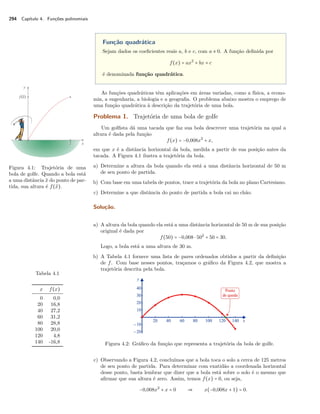 294 Capítulo 4. Funções polinomiais 
Função quadrática 
Sejam dados os coeficientes reais a, b e c, com a x 0. A função definida por 
f(x) = ax2 + bx + c 
é denominada função quadrática. 
As funções quadráticas têm aplicações em áreas variadas, como a física, a econo-mia, 
a engenharia, a biologia e a geografia. O problema abaixo mostra o emprego de 
uma função quadrática à descrição da trajetória de uma bola. 
Problema 1. Trajetória de uma bola de golfe 
Um golfista dá uma tacada que faz sua bola descrever uma trajetória na qual a 
altura é dada pela função 
f(x) = −0,008x2 + x, 
em que x é a distância horizontal da bola, medida a partir de sua posição antes da 
tacada. A Figura 4.1 ilustra a trajetória da bola. 
Figura 4.1: Trajetória de uma 
bola de golfe. Quando a bola está 
a uma distância ¯x do ponto de par-tida, 
sua altura é f(¯x). 
a) Determine a altura da bola quando ela está a uma distância horizontal de 50 m 
de seu ponto de partida. 
b) Com base em uma tabela de pontos, trace a trajetória da bola no plano Cartesiano. 
c) Determine a que distância do ponto de partida a bola cai no chão. 
Solução. 
a) A altura da bola quando ela está a uma distância horizontal de 50 m de sua posição 
original é dada por 
f(50) = −0,008  502 + 50 = 30. 
Logo, a bola está a uma altura de 30 m. 
b) A Tabela 4.1 fornece uma lista de pares ordenados obtidos a partir da definição 
de f. Com base nesses pontos, traçamos o gráfico da Figura 4.2, que mostra a 
trajetória descrita pela bola. 
Tabela 4.1 
x f(x) 
0 0,0 
20 16,8 
40 27,2 
60 31,2 
80 28,8 
100 20,0 
120 4,8 
140 -16,8 Figura 4.2: Gráfico da função que representa a trajetória da bola de golfe. 
c) Observando a Figura 4.2, concluímos que a bola toca o solo a cerca de 125 metros 
de seu ponto de partida. Para determinar com exatidão a coordenada horizontal 
desse ponto, basta lembrar que dizer que a bola está sobre o solo é o mesmo que 
afirmar que sua altura é zero. Assim, temos f(x) = 0, ou seja, 
−0,008x2 + x = 0  x(−0,008x + 1) = 0. 
 