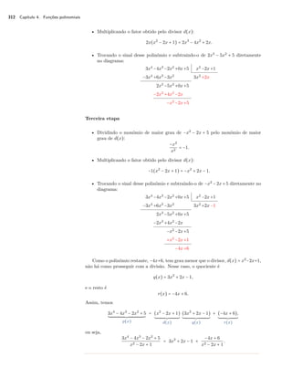 312 Capítulo 4. Funções polinomiais 
• Multiplicando o fator obtido pelo divisor d(x): 
2x(x2 − 2x + 1) = 2x3 − 4x2 + 2x. 
• Trocando o sinal desse polinômio e subtraindo-o de 2x3 − 5x2 + 5 diretamente 
no diagrama: 
3x4 −4x3 −2x2 +0x+5 x2 −2x+1 
−3x4 +6x3 −3x2 3x2 +2x 
2x3 −5x2 +0x+5 
−2x3 +4x2 −2x 
−x2 −2x+5 
Terceira etapa 
• Dividindo o monômio de maior grau de −x2 − 2x + 5 pelo monômio de maior 
grau de d(x): 
−x2 
x2 = −1. 
• Multiplicando o fator obtido pelo divisor d(x): 
−1(x2 − 2x + 1) = −x2 + 2x − 1. 
• Trocando o sinal desse polinômio e subtraindo-o de −x2 − 2x + 5 diretamente no 
diagrama: 
3x4 −4x3 −2x2 +0x+5 x2 −2x+1 
−3x4 +6x3 −3x2 3x2 +2x−1 
2x3 −5x2 +0x+5 
−2x3 +4x2 −2x 
−x2 −2x+5 
+x2 −2x+1 
−4x+6 
Como o polinômio restante, −4x+6, tem grau menor que o divisor, d(x) = x2−2x+1, 
não há como prosseguir com a divisão. Nesse caso, o quociente é 
q(x) = 3x2 + 2x − 1, 
e o resto é 
r(x) = −4x + 6. 
Assim, temos 
3x4 − 4x3 − 2x2 + 5 
´¹¹¹¹¹¹¹¹¹¹¹¹¹¹¹¹¹¹¹¹¹¹¹¹¹¹¹¹¹¹¹¹¹¹¹¹¹¹¹¹¹¹¹¹¹¹¹¹¹¹¹¹¹¹¸¹¹¹¹¹¹¹¹¹¹¹¹¹¹¹¹¹¹¹¹¹¹¹¹¹¹¹¹¹¹¹¹¹¹¹¹¹¹¹¹¹¹¹¹¹¹¹¹¹¹¹¹¹¶ 
p(x) 
= (x2 − 2x + 1) 
´¹¹¹¹¹¹¹¹¹¹¹¹¹¹¹¹¹¹¹¹¹¹¹¹¹¹¹¹¹¹¹¸¹¹¹¹¹¹¹¹¹¹¹¹¹¹¹¹¹¹¹¹¹¹¹¹¹¹¹¹¹¹¶ 
d(x) 
(3x2 + 2x − 1) 
´¹¹¹¹¹¹¹¹¹¹¹¹¹¹¹¹¹¹¹¹¹¹¹¹¹¹¹¹¹¹¹¹¹¹¹¸¹¹¹¹¹¹¹¹¹¹¹¹¹¹¹¹¹¹¹¹¹¹¹¹¹¹¹¹¹¹¹¹¹¹¹¶ 
q(x) 
+ (−4x + 6), 
´¹¹¹¹¹¹¹¹¹¹¹¹¹¹¹¹¹¹¹¹¹¸¹¹¹¹¹¹¹¹¹¹¹¹¹¹¹¹¹¹¹¹¶ 
r(x) 
ou seja, 
3x4 − 4x3 − 2x2 + 5 
x2 − 2x + 1 = 3x2 + 2x − 1 + 
−4x + 6 
x2 − 2x + 1. 
 