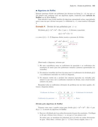 Seção 4.2. Divisão de polinômios 313 
Ì Algoritmo de Ruffini 
Quando queremos dividir um polinômio por divisores na forma (x − a), em que a é 
um número real, podemos usar um algoritmo rápido, conhecido como método de 
Ruffini (ou de Briot-Ruffini). 
Esse método é uma versão sintética do algoritmo apresentado acima, especializada 
para o caso em que o divisor tem grau 1 e coeficiente a1 = 1, como mostra o Exemplo 
4. 
Exemplo 4. Divisão de um polinômio por x − a 
Dividindo p(x) = 4x3 + 3x2 − 25x + 1 por x − 2 obtemos o quociente 
q(x) = 4x2 + 11x − 3 
e o resto r(x) = −5. O diagrama abaixo mostra o processo de divisão. 
4x3 +3x2 −25x+1 x −2 
−4x3 +8x2 4x2 +11x−3 
+11x2 −25x+1 
−11x2 +22x 
−3x+1 
+3x−6 
−5 
Observando o diagrama, notamos que 
1. Há uma coincidência entre os coeficientes do quociente e os coeficientes dos 
monômios de maior grau dos polinômios restantes (números apresentados em 
vermelho). 
2. Os números vermelhos são fruto da soma entre os coeficientes do dividendo p(x) 
e os coeficientes marcados em verde no diagrama. 
3. Os números verdes são o produto dos números marcados em vermelho pelo 
número 2, que vem a ser o coeficiente constante do divisor, com o sinal trocado 
(número em azul). 
Reunindo todos os coeficientes relevantes do problema em um único quadro, ob-temos 
o diagrama abaixo. 
Coeficiente do divisor  2 4 3 −25 1  Coeficientes do dividendo 
8 22 −6 
Coeficientes do quociente  4 11 −3 −5  Resto 
Divisão pelo algoritmo de Ruffini 
Vejamos como usar o quadro acima para dividir p(x) = 4x3 + 3x2 − 25x + 1 por 
d(x) = x − 2 através do algoritmo de Ruffini. 
1. Escreva o dividendo p(x) na ordem decrescente do grau dos monômios. Certifique-se 
de que o divisor tem a forma x − a, em que a é um número real. 
No nosso caso, os monômios do polinômio p(x) já estão em ordem decrescente 
de grau. Além disso, o divisor, que é x − 2, tem a forma exigida, com a = 2. 
 