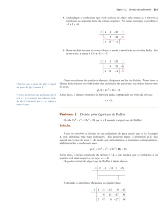 Seção 4.2. Divisão de polinômios 315 
8. Multiplique o coeficiente que você acabou de obter pelo termo a, e escreva o 
resultado na segunda linha da coluna seguinte. No nosso exemplo, o produto é 
−3 × 2 = −6. 
2 4 3 −25 1 
8 22 −6 
4 11 −3 
9. Some os dois termos da nova coluna, e anote o resultado na terceira linha. Em 
nosso caso, a soma é 15 + (−6) = −5. 
2 4 3 −25 1 
8 22 −6 
4 11 −3 −5 
Como as colunas do quadro acabaram, chegamos ao fim da divisão. Nesse caso, a 
última linha fornece os coeficientes dos monômios do quociente, na ordem decrescente 
de grau. 
Observe que o grau de q(x) é igual 
ao grau de p(x) menos 1. 
q(x) = 4x2 + 11x − 3. 
O resto da divisão um polinômio p(x) Além disso, o último elemento da terceira linha corresponde ao resto da divisão: 
por x − a é sempre um número real. 
Se p(x) é divisível por x − a, então o 
r = −5. 
resto é zero. 
Problema 1. Divisão pelo algoritmo de Ruffini 
Divida 2x4 − x3 − 12x2 − 25 por x + 3 usando o algoritmo de Ruffini. 
Solução. 
Além de envolver a divisão de um polinômio de grau maior que o do Exemplo 
4, esse problema traz duas novidades. Em primeiro lugar, o dividendo p(x) não 
possui um termo de grau 1, de modo que introduzimos o monômio correspondente, 
atribuindo-lhe o coeficiente zero: 
p(x) = 2x4 − x3 − 12x2 + 0x − 25. 
Além disso, o termo constante do divisor é +3, o que implica que o coeficiente a do 
quadro terá sinal negativo, ou seja, a = −3. 
O quadro inicial do algoritmo de Ruffini é dado abaixo. 
−3 2 −1 −12 0 −25 
Aplicando o algoritmo, chegamos ao quadro final 
−3 2 −1 −12 0 −25 
−6 21 −27 81 
2 −7 9 −27 56 
 