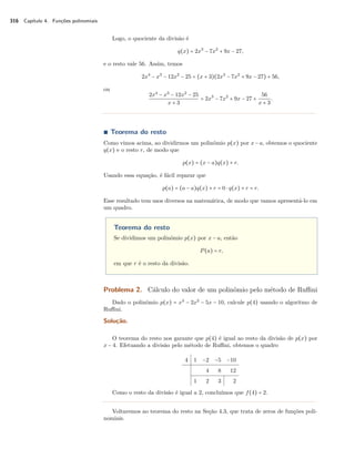 316 Capítulo 4. Funções polinomiais 
Logo, o quociente da divisão é 
q(x) = 2x3 − 7x2 + 9x − 27, 
e o resto vale 56. Assim, temos 
2x4 − x3 − 12x2 − 25 = (x + 3)(2x3 − 7x2 + 9x − 27) + 56, 
ou 
2x4 − x3 − 12x2 − 25 
x + 3 = 2x3 − 7x2 + 9x − 27 + 
56 
x + 3. 
Ì Teorema do resto 
Como vimos acima, ao dividirmos um polinômio p(x) por x − a, obtemos o quociente 
q(x) e o resto r, de modo que 
p(x) = (x − a)q(x) + r. 
Usando essa equação, é fácil reparar que 
p(a) = (a − a)q(x) + r = 0  q(x) + r = r. 
Esse resultado tem usos diversos na matemática, de modo que vamos apresentá-lo em 
um quadro. 
Teorema do resto 
Se dividimos um polinômio p(x) por x − a, então 
P(a) = r, 
em que r é o resto da divisão. 
Problema 2. Cálculo do valor de um polinômio pelo método de Ruffini 
Dado o polinômio p(x) = x3 − 2x2 − 5x − 10, calcule p(4) usando o algoritmo de 
Ruffini. 
Solução. 
O teorema do resto nos garante que p(4) é igual ao resto da divisão de p(x) por 
x − 4. Efetuando a divisão pelo método de Ruffini, obtemos o quadro 
4 1 −2 −5 −10 
4 8 12 
1 2 3 2 
Como o resto da divisão é igual a 2, concluímos que f(4) = 2. 
Voltaremos ao teorema do resto na Seção 4.3, que trata de zeros de funções poli-nomiais. 
 