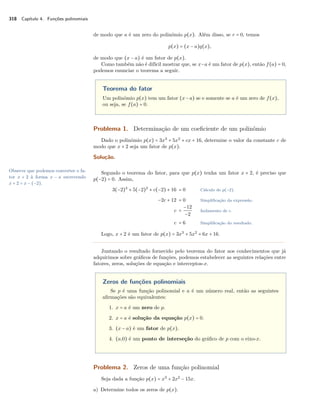 318 Capítulo 4. Funções polinomiais 
de modo que a é um zero do polinômio p(x). Além disso, se r = 0, temos 
p(x) = (x − a)q(x), 
de modo que (x − a) é um fator de p(x). 
Como também não é difícil mostrar que, se x−a é um fator de p(x), então f(a) = 0, 
podemos enunciar o teorema a seguir. 
Teorema do fator 
Um polinômio p(x) tem um fator (x−a) se e somente se a é um zero de f(x), 
ou seja, se f(a) = 0. 
Problema 1. Determinação de um coeficiente de um polinômio 
Dado o polinômio p(x) = 3x3 + 5x2 + cx + 16, determine o valor da constante c de 
modo que x + 2 seja um fator de p(x). 
Solução. 
Segundo o teorema do fator, para que p(x) tenha um fator x + 2, é preciso que 
p(−2) = 0. Assim, 
Observe que podemos converter o fa-tor 
x + 2 à forma x − a escrevendo 
x + 2 = x − (−2). 
3(−2)3 + 5(−2)2 + c(−2) + 16 = 0 Cálculo de p(−2). 
−2c + 12 = 0 Simplificação da expressão. 
c = 
−12 
−2 Isolamento de c. 
c = 6 Simplificação do resultado. 
Logo, x + 2 é um fator de p(x) = 3x3 + 5x2 + 6x + 16. 
Juntando o resultado fornecido pelo teorema do fator aos conhecimentos que já 
adquirimos sobre gráficos de funções, podemos estabelecer as seguintes relações entre 
fatores, zeros, soluções de equação e interceptos-x. 
Zeros de funções polinomiais 
Se p é uma função polinomial e a é um número real, então as seguintes 
afirmações são equivalentes: 
1. x = a é um zero de p. 
2. x = a é solução da equação p(x) = 0. 
3. (x − a) é um fator de p(x). 
4. (a,0) é um ponto de interseção do gráfico de p com o eixo-x. 
Problema 2. Zeros de uma função polinomial 
Seja dada a função p(x) = x3 + 2x2 − 15x. 
a) Determine todos os zeros de p(x). 
 