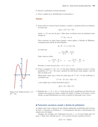 Seção 4.3. Zeros reais de funções polinomiais 319 
b) Escreva o polinômio na forma fatorada. 
c) Trace o gráfico de p, identificando os interceptos-x. 
Solução. 
a) Como todos os termos de p(x) incluem a variável x, podemos pô-la em evidência, 
de modo que 
p(x) = x(x2 + 2x − 15). 
Assim, x = 0 é um zero de p(x). Além disso, os demais zeros do polinômio serão 
solução de 
x2 + 2x − 15 = 0. 
Para encontrar as raízes dessa equação, vamos aplicar a fórmula de Bháskara, 
começando pelo cálculo do discriminante: 
 = 22 − 4  1  (−15) = 64, 
de modo que 
x = 
º 
64 
2  1 = 
−2 ± 
−2 ± 8 
2 . 
Logo, temos as raízes 
x1 = 
−2 + 8 
2 = 
62 
= 3 e x2 = 
−2 − 8 
2 = − 
10 
2 = −5. 
Portanto, os zeros de p(x) são x = 0, x = 3 e x = −5. 
b) Como a equação x2 + 2x − 15 = 0, tem duas soluções, podemos escrever o termo 
quadrático (x2 + 2x − 15) como o produto de dois fatores mais simples, como foi 
feito na Seção 2.11. 
Observando, então, que o termo de maior grau de x2 + 2x − 15 tem coeficiente 1, 
concluímos que 
x2 + 2x − 15 = 1(x − 3)(x + 5), 
o que implica que a forma fatorada de p(x) é 
p(x) = x(x − 3)(x + 5). 
Figura 4.13: Gráfico de p(x) = x3+ 
2x2 − 15x. 
c) Sabendo que x = −5, x = 0 e x = 3 são zeros de p(x), escolhemos um intervalo que 
incluísse esses pontos ao traçar o gráfico da função. A Figura 4.13 mostra a curva 
obtida, na qual identificamos em verde os pontos de interseção com o eixo-x. 
Ì Fatorações sucessivas usando a divisão de polinômios 
A relação entre zeros e fatores de uma função polinomial, estabelecida pelo teorema 
do fator, e ilustrada no Problema 2 – é extremamente útil para a determinação dos 
demais zeros da função. 
Imagine, por exemplo, que conheçamos um zero, x = a, de uma função p(x), de 
grau n. Nesse caso, sabendo que (x − a) é um fator de p(x), podemos escrever 
p(x) = (x − a)q(x), 
 