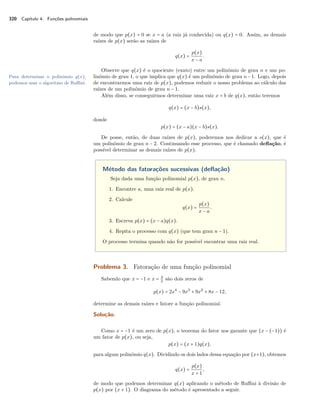 320 Capítulo 4. Funções polinomiais 
de modo que p(x) = 0 se x = a (a raiz já conhecida) ou q(x) = 0. Assim, as demais 
raízes de p(x) serão as raízes de 
q(x) = p(x) 
x − a 
. 
Observe que q(x) é o quociente (exato) entre um polinômio de grau n e um po-linômio 
de grau 1, o Para determinar o polinômio q(x), que implica que q(x) é um polinômio de grau n−1. Logo, depois 
podemos usar o algoritmo de Ruffini. de encontrarmos uma raiz de p(x), podemos reduzir o nosso problema ao cálculo das 
raízes de um polinômio de grau n − 1. 
Além disso, se conseguirmos determinar uma raiz x = b de q(x), então teremos 
q(x) = (x − b)s(x), 
donde 
p(x) = (x − a)(x − b)s(x). 
De posse, então, de duas raízes de p(x), poderemos nos dedicar a s(x), que é 
um polinômio de grau n − 2. Continuando esse processo, que é chamado deflação, é 
possível determinar as demais raízes de p(x). 
Método das fatorações sucessivas (deflação) 
Seja dada uma função polinomial p(x), de grau n. 
1. Encontre a, uma raiz real de p(x). 
2. Calcule 
q(x) = p(x) 
x − a 
. 
3. Escreva p(x) = (x − a)q(x). 
4. Repita o processo com q(x) (que tem grau n − 1). 
O processo termina quando não for possível encontrar uma raiz real. 
Problema 3. Fatoração de uma função polinomial 
Sabendo que x = −1 e x = 32 
são dois zeros de 
p(x) = 2x4 − 9x3 + 9x2 + 8x − 12, 
determine as demais raízes e fatore a função polinomial. 
Solução. 
Como x = −1 é um zero de p(x), o teorema do fator nos garante que (x − (−1)) é 
um fator de p(x), ou seja, 
p(x) = (x + 1)q(x), 
para algum polinômio q(x). Dividindo os dois lados dessa equação por (x+1), obtemos 
q(x) = p(x) 
x + 1, 
de modo que podemos determinar q(x) aplicando o método de Ruffini à divisão de 
p(x) por (x + 1). O diagrama do método é apresentado a seguir. 
 