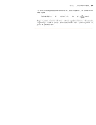 Seção 4.1. Funções quadráticas 295 
As raízes dessa equação devem satisfazer x = 0 ou −0,008x + 1 = 0. Nesse último 
caso, temos 
−0,008x + 1 = 0  −0,008x = −1  x = 
−1 
−0,008 = 125. 
Logo, os pontos em que a bola toca o solo são aqueles nos quais x = 0 m (ponto 
de partida) e x = 125 m, que é a distância horizontal entre o ponto de partida e o 
ponto de queda da bola. 
 