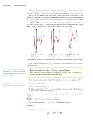322 Capítulo 4. Funções polinomiais 
Embora esse teorema não nos permita determinar o número exato de zeros reais de 
uma função polinomial, ele fornece um limite superior, indicando que não é razoável 
esperar, por exemplo, que um polinômio de grau quatro tenha mais que quatro zeros. 
De fato, se um polinômio de grau quatro tivesse cinco zeros, então ele teria cinco 
fatores na forma (x−a). Entretanto, sabemos que o produto de cinco fatores na forma 
(x − a) produz um polinômio de grau cinco, de modo que o polinômio jamais poderia 
ser de grau quatro. 
A Figura 4.14 mostra como uma simples translação na vertical pode fazer com 
que um polinômio de grau 4 tenha dois, três ou quatro zeros. Observando essa figura, 
você é capaz de apresentar um polinômio de grau 4 sem raízes reais? 
(a) p(x) = 2x4 − 7x3 + 
3x2 + 7x − 6 
(b) p(x) = 2x4 − 7x3 + 
3x2 + 7x − 5 
(c) p(x) = 2x4 − 7x3 + 
3x2 + 7x − 4 
Figura 4.14: Gráficos de polinômios de grau quatro com dois, três e quatro zeros 
Um teorema mais poderoso sobre polinômios com coeficientes reais é dado no 
quadro abaixo. 
Decomposição em fatores lineares e quadráticos 
Todo polinômio com coeficientes reais pode ser escrito como o produto de 
fatores lineares e fatores quadráticos irredutíveis. 
Esse teorema é derivado do teorema 
fundamental da álgebra, que envolve 
números complexos, o que foge do es-copo 
dessa seção 
Esse teorema nos diz que todo polinômio pode ser escrito como o produto de 
A constante k é o coeficiente do 1. uma constante real k; 
monômio de maior grau do polinô-mio. 
2. fatores lineares na forma (x − a); 
3. fatores quadráticos (ax2 + bx + c) que não possuem zeros reais (não podem ser 
decompostos em fatores lineares). 
Além disso, a soma dos graus dos fatores deve corresponder ao grau do polinômio 
original. 
Problema 4. Fatoração de um polinômio 
Escreva o polinômio p(x) = x4 − 4x3 + 13x2 na forma fatorada. 
Solução. 
Pondo x2 em evidência, temos 
p(x) = x2(x2 − 4x + 13). 
 