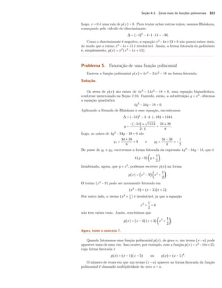 Seção 4.3. Zeros reais de funções polinomiais 323 
Logo, x = 0 é uma raiz de p(x) = 0. Para tentar achar outras raízes, usamos Bháskara, 
começando pelo cálculo do discriminante: 
 = (−4)2 − 4  1  13 = −36. 
Como o discriminante é negativo, a equação x2−4x+13 = 0 não possui raízes reais, 
de modo que o termo x2 −4x+13 é irredutível. Assim, a forma fatorada do polinômio 
é, simplesmente, p(x) = x2(x2 − 4x + 13). 
Problema 5. Fatoração de uma função polinomial 
Escreva a função polinomial p(x) = 4x4 − 34x2 − 18 na forma fatorada. 
Solução. 
Os zeros de p(x) são raízes de 4x4 − 34x2 − 18 = 0, uma equação biquadrática, 
conforme mencionado na Seção 2.10. Fazendo, então, a substituição y = x2, obtemos 
a equação quadrática 
4y2 − 34y − 18 = 0. 
Aplicando a fórmula de Bháskara a essa equação, encontramos 
 = (−34)2 − 4  4  (−18) = 1444. 
y = 
−(−34) ± 
º 
1444 
2  4 = 
34 ± 38 
8 . 
Logo, as raízes de 4y2 − 34y − 18 = 0 são 
y1 = 
34 + 38 
8 = 9 e y2 = 
34 − 38 
8 = − 
1 
2. 
De posse de y1 e y2, escrevemos a forma fatorada da expressão 4y2 − 34y − 18, que é 
4 (y − 9) ‹y + 
1 
2 . 
Lembrando, agora, que y = x2, podemos escrever p(x) na forma 
p(x) = ‰x2 − 9Ž ‹x2 + 
1 
2 . 
O termo (x2 − 9) pode ser novamente fatorado em 
(x2 − 9) = (x − 3)(x + 3). 
Por outro lado, o termo (x2 + 1 
2 ) é irredutível, já que a equação 
x2 + 
1 
2 = 0 
não tem raízes reais. Assim, concluímos que 
p(x) = (x − 3) (x + 3) ‹x2 + 
12 
 . 
Agora, tente o exercício 7. 
Quando fatoramos uma função polinomial p(x), de grau n, um termo (x−a) pode 
aparecer mais de uma vez. Isso ocorre, por exemplo, com a função p(x) = x2−10x+25, 
cuja forma fatorada é 
p(x) = (x − 1)(x − 5) ou p(x) = (x − 5)2. 
O número de vezes em que um termo (x−a) aparece na forma fatorada da função 
polinomial é chamado multiplicidade do zero x = a. 
 
