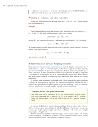 324 Capítulo 4. Funções polinomiais 
Dizemos que um zero x = a, de um polinômio p(x), tem multiplicidade m se 
a forma fatorada de p(x) tem exatamente m fatores (x − a). 
Problema 6. Polinômio com raízes conhecidas 
Defina um polinômio de grau 4 cujos zeros são x = −1, x = 4 e x = 2 (esse último 
com multiplicidade 2). 
Solução. 
Os zeros fornecidas no enunciado indicam que o polinômio como tem fatores (x+1), 
(x − 4), (x − 2), dos quais o último aparece duas vezes. Assim, 
p(x) = k(x + 1)(x − 4)(x − 2)2, 
em que k é um número real qualquer. Adotando, por simplicidade, k = 1, obtemos 
p(x) = (x + 1)(x − 4)(x − 2)2. 
Se quisermos escrever esse polinômio na forma expandida, basta calcular o produto 
acima. Nesse caso, temreos 
p(x) = x4 − 7x3 + 12x2 + 4x − 16. 
Agora, tente o exercício 2. 
Ì Determinação de zeros de funções polinomiais 
Como dissemos anteriormente, encontrar zeros reais de funções polinomiais não é 
tarefa trivial se o grau do polinômio é grande. Em todos os problemas desse capítulo 
que envolviam funções de grau maior ou igual a 3, fizemos questão de permitir que o 
leitor fosse capaz de obter uma função quadrática pelo processo de deflação, ou pondo 
x em evidência, ou ainda pelo fato de se tratar de função biquadrática. Para concluir 
essa seção, discutiremos de forma sucinta como determinar zeros reais de uma função 
polinomial. 
O método mais largamente empregado para a determinação dos zeros envolvem 
o cálculo de autovalores de matrizes, um conceito avançado de álgebra que não é 
possível apresentar nesse livro.Entretanto, sob certas condições, é possível encontrar 
um zero usando uma estratégia simples, baseada no teorema abaixo. 
Teorema de Bolzano para polinômios 
Seja dada uma função polinomial p(x) e um intervalo [a,b]. Se p(a) e p(b) 
têm sinais contrários, isto é, p(a)  0 e p(b)  0, ou p(a)  0 e p(b)  0, então 
existe um ponto c entre a e b tal que p(c) = 0, ou seja, p(x) tem um zero em 
(a,b). 
O teorema de Bolzano é uma versão especializada do teorema do valor interme-diário, 
visto em cursos universitários de cálculo. A Figura 4.15a ilustra o teorema no 
caso em que p(a) é negativo e p(b) é positivo, e a Figura 4.15b mostra um exemplo 
em que p(a)  0 e p(b)  0. 
Embora o teorema de Bolzano afirme que p(x) possui um zero entre a e b, ele não 
fornece o valor de c. Entretanto, podemos localizar aproximadamente o zero usando 
várias vezes esse teorema, como mostra o Problema a seguir. 
 