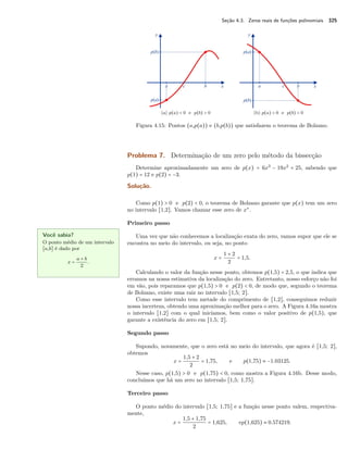 Seção 4.3. Zeros reais de funções polinomiais 325 
(a) p(a)  0 e p(b)  0 (b) p(a)  0 e p(b)  0 
Figura 4.15: Pontos (a,p(a)) e (b,p(b)) que satisfazem o teorema de Bolzano. 
Problema 7. Determinação de um zero pelo método da bissecção 
Determine aproximadamente um zero de p(x) = 6x3 − 19x2 + 25, sabendo que 
p(1) = 12 e p(2) = −3. 
Solução. 
Como p(1)  0 e p(2)  0, o teorema de Bolzano garante que p(x) tem um zero 
no intervalo [1,2]. Vamos chamar esse zero de x‡. 
Primeiro passo 
Uma vez que não conhecemos a localização exata do zero, vamos supor que ele se 
encontra no meio do intervalo, ou seja, no ponto 
Você sabia? 
O ponto médio de um intervalo 
[a,b] é dado por 
x = a + b 
2 . 
x = 
1 + 2 
2 = 1,5. 
Calculando o valor da função nesse ponto, obtemos p(1,5) = 2,5, o que indica que 
erramos na nossa estimativa da localização do zero. Entretanto, nosso esforço não foi 
em vão, pois reparamos que p(1,5)  0 e p(2)  0, de modo que, segundo o teorema 
de Bolzano, existe uma raiz no intervalo [1,5; 2]. 
Como esse intervalo tem metade do comprimento de [1,2], conseguimos reduzir 
nossa incerteza, obtendo uma aproximação melhor para o zero. A Figura 4.16a mostra 
o intervalo [1,2] com o qual iniciamos, bem como o valor positivo de p(1,5), que 
garante a existência do zero em [1,5; 2]. 
Segundo passo 
Supondo, novamente, que o zero está no meio do intervalo, que agora é [1,5; 2], 
obtemos 
x = 
1,5 + 2 
2 = 1,75, e p(1,75)  −1.03125. 
Nesse caso, p(1,5)  0 e p(1,75)  0, como mostra a Figura 4.16b. Desse modo, 
concluímos que há um zero no intervalo [1,5; 1,75]. 
Terceiro passo 
O ponto médio do intervalo [1,5; 1,75] e a função nesse ponto valem, respectiva-mente, 
x = 
1,5 + 1,75 
2 = 1,625, ep(1,625)  0.574219. 
 