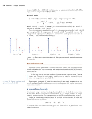 326 Capítulo 4. Funções polinomiais 
Como p(1,625)  0 e p(1,75)  0, concluímos que há um zero no intervalo [1,625; 1,75], 
o que pode ser comprovado na Figura 4.16c. 
Terceiro passo 
O ponto médio do intervalo [1,625; 1,75] e a função nesse ponto valem 
x = 
1,625 + 1,75 
2 = 1,6875, ep(1,6875)  −0.272949. 
Agora, temos p(1,625)  0 e p(1,6875)  0, como mostra a Figura 4.16c. Assim, há 
um zero no intervalo [1,625; 1,6875]. 
Note que começamos trabalhando com [1,2], e já estamos no intervalo [1,625; 1,6875], 
que tem apenas 1/16 do comprimento do intervalo inicial. Prosseguindo com esse mé-todo 
por mais alguns passos, chegamos a um intervalo muito pequeno em torno de 
x‡ = 1,666 . . ., que é a raiz desejada de p(x). 
(a) 1  x‡  2 (b) 1,5  x‡  2 (c) 1,5  x‡  1,75 (d) 1,625  x‡  1,75 
Figura 4.16: Intervalos e aproximações de x‡ dos quatro primeiros passos do algoritmo 
da bissecção. 
Agora, tente o exercício 4. 
Apesar de termos apresentado o teorema de Bolzano apenas para funções polinomi-ais, 
ele se aplica a toda função contínua, pois essas funções possuem uma característica 
muito especial: 
Se f é uma função contínua, então f só muda de sinal em seus zeros. Ou seja, 
sempre que f passa de positiva para negativa, ou de negativa para positiva, ela 
passa por um ponto em que f(x) = 0. 
Desse modo, o método da bissecção também pode ser usado para encontrar um 
zero de qualquer função contínua f, desde que conheçamos dois pontos nos quais f 
tenha sinais opostos. 
A noção de função contínua será 
apresentada na Seção 4.4. 
Ì Inequações polinomiais 
Como vimos, sempre que uma função polinomial p(x) troca de sinal, ela passa por um 
de seus zeros. Como consequência desse resultado, p(x) é sempre positiva, ou sempre 
negativa, no intervalo (x1, x2) compreendido entre dois zeros consecutivos, x1 e x2. 
Assim, se enumerarmos todos os zeros de p(x) em ordem crescente de valor, po-demos 
indicar com precisão se 
p(x) B 0 ou p(x) C 0 
no intervalo entre duas raízes, bastando, para isso, testar o valor de p(x) em um único 
ponto do intervalo. 
 