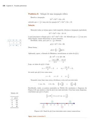 328 Capítulo 4. Funções polinomiais 
Problema 8. Solução de uma inequação cúbica 
Resolva a inequação 
2x3 + 13x2 + 13x C 10, 
sabendo que x = 1 
2 é uma raiz da equação 2x3 + 13x2 + 13x = 10. 
Solução. 
Movendo todos os termos para o lado esquerdo, obtemos a inequação equivalente 
2x3 + 13x2 + 13x − 10 C 0, 
à qual associamos a função p(x) = 2x3 +13x2 +13x−10. Sabendo que x = 1 
2 é um zero 
dessa função, vamos determinar os zeros restantes. 
1 
2 2 13 13 −10 
1 7 10 
2 14 20 0 
Dividindo, então, p(x) por (x − 12 
), obtemos 
q(x) = 2x2 + 14x + 20. 
Dessa forma, 
p(x) = ‹x − 
1 
2 q(x). 
Aplicando, agora, a fórmula de Bháskara, encontramos as raízes de q(x): 
 = 142 − 4  2  20 = 36. 
x = 
º 
36 
2  2 = 
−14 ± 
−14 ± 6 
4 . 
Logo, as raízes de q(x) = 0 são 
x1 = 
−14 + 6 
4 = −2 e x2 = 
−14 − 6 
4 = −5, 
de modo que p(x) tem como zeros 
x = −5, x = −2 e x = 
1 
2. 
Tomando como base esses zeros, dividimos a reta real nos intervalos 
(−ª,−5), (−5,−2), ‹−2, 
1 
2 e ‹ 
12 
,ª . 
Escolhendo, então, os pontos mostrados na Tabela 4.6, montamos o diagrama da 
Figura 4.18, que mostra o sinal de p(x) em cada intervalo. Com base nesse diagrama, 
concluímos que p(x) C 0 para 
Tabela 4.6 
x p(x) 
-5 -32 
-2 10 
0 -12 
4 40 
›x  R V −5 B x B 2 ou x C 
1 
2   . 
Figura 4.18: Sinal de p(x) nos intervalos entre raízes consecutivas. 
Agora, tente o exercício 3. 
 